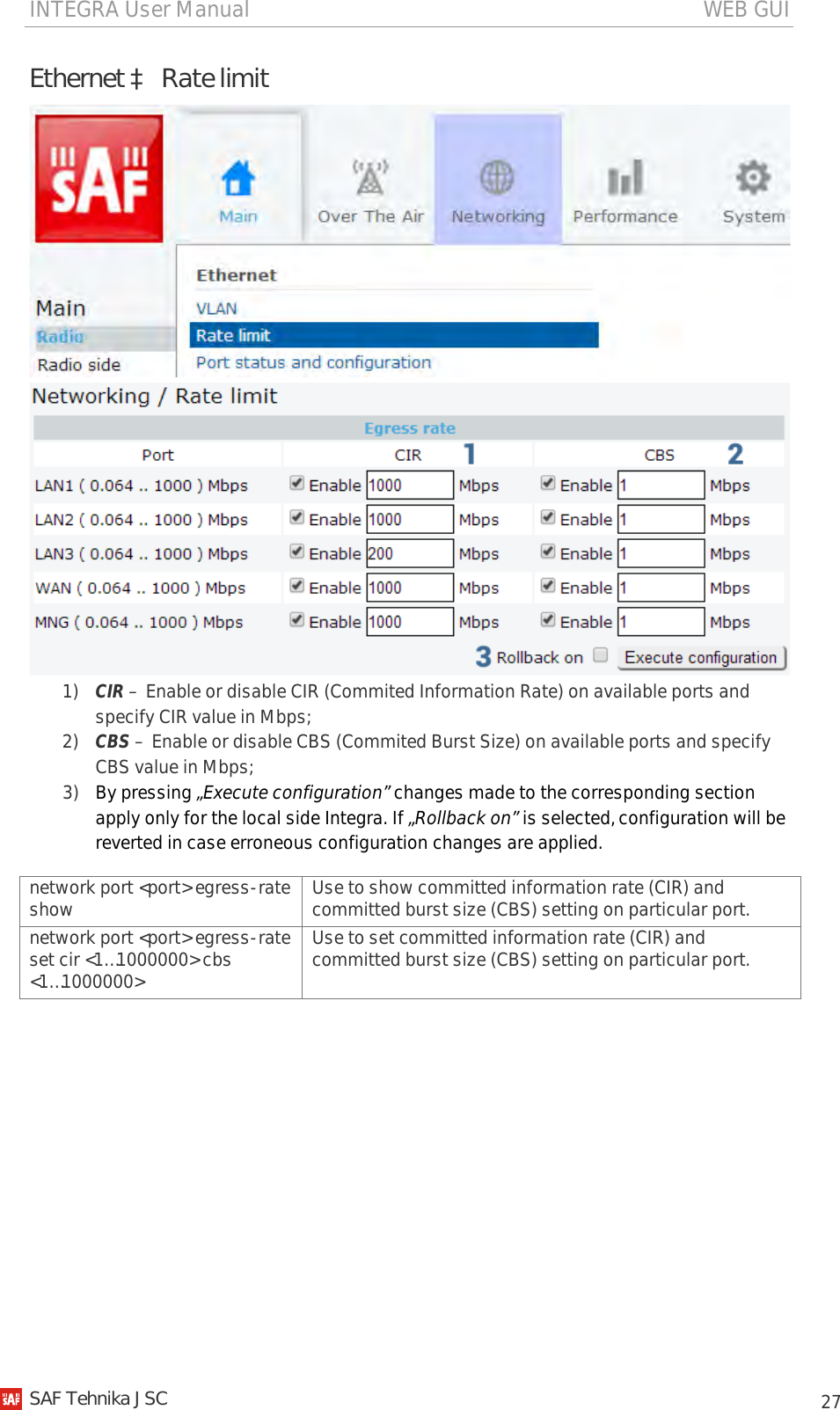 INTEGRA User Manual                                                                                   WEB GUI           27 Ethernet à Rate limit   1) CIR – Enable or disable CIR (Commited Information Rate) on available ports and specify CIR value in Mbps; 2) CBS – Enable or disable CBS (Commited Burst Size) on available ports and specify CBS value in Mbps; 3) By pressing „Execute configuration” changes made to the corresponding section apply only for the local side Integra. If „Rollback on” is selected, configuration will be reverted in case erroneous configuration changes are applied. network port &lt;port&gt; egress-rate show Use to show committed information rate (CIR) and committed burst size (CBS) setting on particular port. network port &lt;port&gt; egress-rate set cir &lt;1…1000000&gt; cbs &lt;1…1000000&gt; Use to set committed information rate (CIR) and committed burst size (CBS) setting on particular port.   SAF Tehnika JSC                                                                                                                                                 
