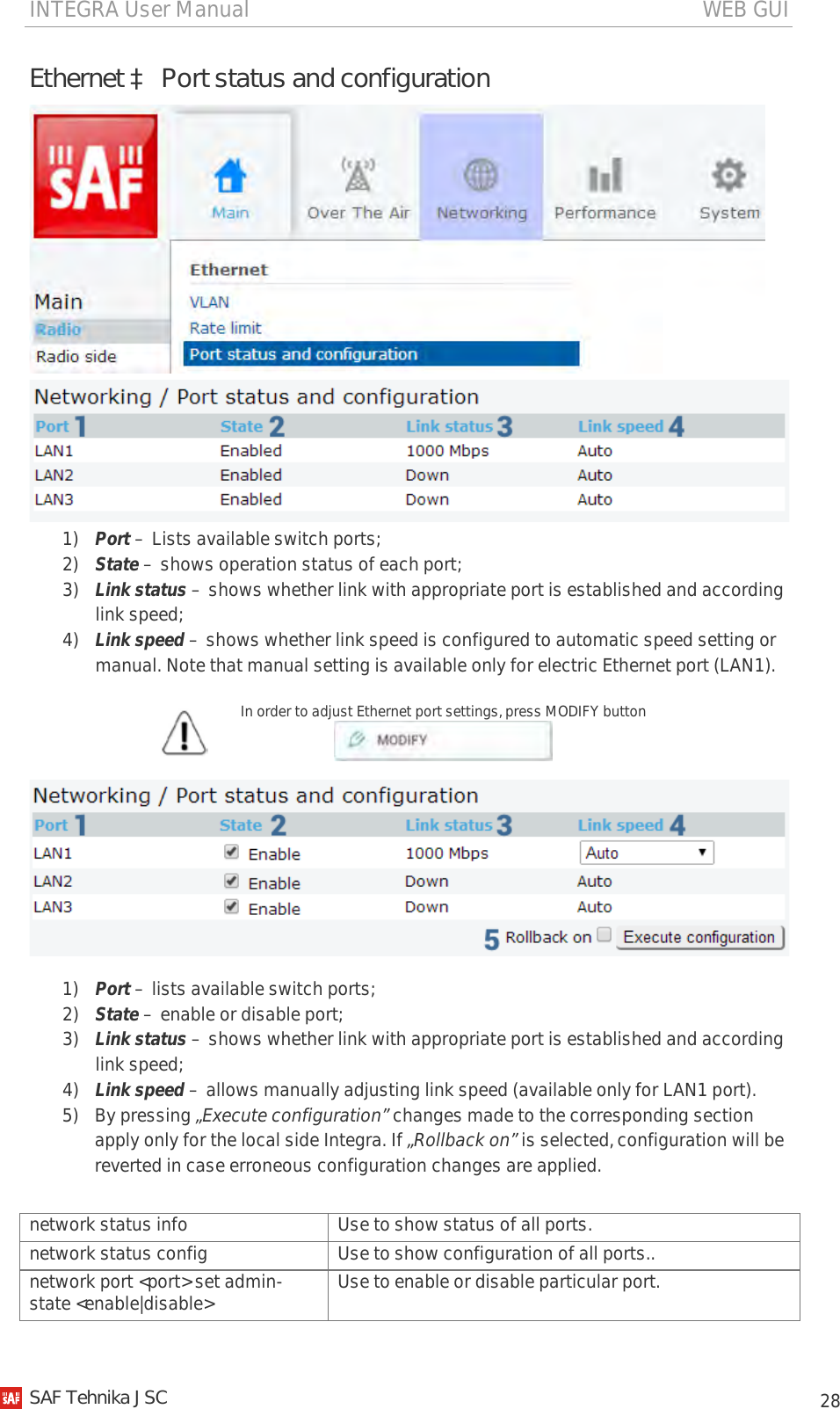 INTEGRA User Manual                                                                                   WEB GUI           28 Ethernet à Port status and configuration   1) Port – Lists available switch ports; 2) State – shows operation status of each port; 3) Link status – shows whether link with appropriate port is established and according link speed; 4) Link speed – shows whether link speed is configured to automatic speed setting or manual. Note that manual setting is available only for electric Ethernet port (LAN1).  In order to adjust Ethernet port settings, press MODIFY button    1) Port – lists available switch ports; 2) State – enable or disable port; 3) Link status – shows whether link with appropriate port is established and according link speed; 4) Link speed – allows manually adjusting link speed (available only for LAN1 port). 5) By pressing „Execute configuration” changes made to the corresponding section apply only for the local side Integra. If „Rollback on” is selected, configuration will be reverted in case erroneous configuration changes are applied. network status info Use to show status of all ports. network status config Use to show configuration of all ports.. network port &lt;port&gt; set admin-state &lt;enable|disable&gt; Use to enable or disable particular port.   SAF Tehnika JSC                                                                                                                                                 