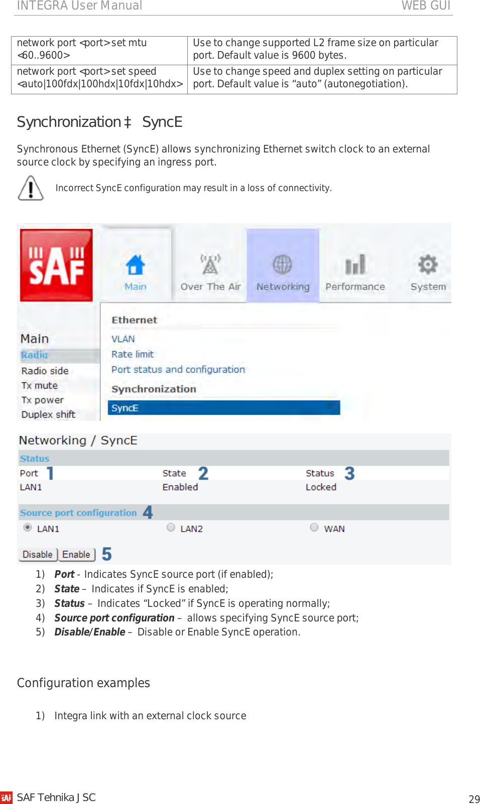 INTEGRA User Manual                                                                                   WEB GUI           29 network port &lt;port&gt; set mtu &lt;60..9600&gt; Use to change supported L2 frame size on particular port. Default value is 9600 bytes. network port &lt;port&gt; set speed &lt;auto|100fdx|100hdx|10fdx|10hdx&gt; Use to change speed and duplex setting on particular port. Default value is “auto” (autonegotiation). Synchronization à SyncE Synchronous Ethernet (SyncE) allows synchronizing Ethernet switch clock to an external source clock by specifying an ingress port.  Incorrect SyncE configuration may result in a loss of connectivity.      1) Port - Indicates SyncE source port (if enabled); 2) State – Indicates if SyncE is enabled; 3) Status – Indicates “Locked” if SyncE is operating normally; 4) Source port configuration – allows specifying SyncE source port; 5) Disable/Enable – Disable or Enable SyncE operation.  Configuration examples  1) Integra link with an external clock source   SAF Tehnika JSC                                                                                                                                                 