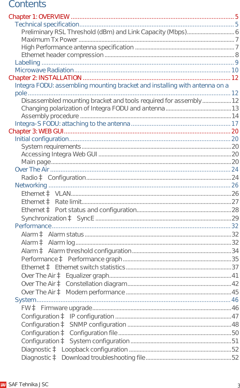            3 Contents Chapter 1: OVERVIEW ............................................................................................... 5 Technical specification .......................................................................................... 5 Preliminary RSL Threshold (dBm) and Link Capacity (Mbps) ............................... 6 Maximum Tx Power ...................................................................................................... 7 High Performance antenna specification ................................................................. 7 Ethernet header compression ..................................................................................... 8 Labelling ................................................................................................................ 9 Microwave Radiation ........................................................................................... 10 Chapter 2: INSTALLATION ...................................................................................... 12 Integra FODU: assembling mounting bracket and installing with antenna on a pole ...................................................................................................................... 12 Disassembled mounting bracket and tools required for assembly ................... 12 Changing polarization of Integra FODU and antenna ........................................... 13 Assembly procedure ................................................................................................... 14 Integra-S FODU: attaching to the antenna .......................................................... 17 Chapter 3: WEB GUI ................................................................................................. 20 Initial configuration .............................................................................................. 20 System requirements .................................................................................................. 20 Accessing Integra Web GUI ....................................................................................... 20 Main page ...................................................................................................................... 20 Over The Air ......................................................................................................... 24 Radio à Configuration ............................................................................................... 24 Networking .......................................................................................................... 26 Ethernet à VLAN......................................................................................................... 26 Ethernet à Rate limit.................................................................................................. 27 Ethernet à Port status and configuration.............................................................. 28 Synchronization à SyncE ......................................................................................... 29 Performance ........................................................................................................ 32 Alarm à Alarm status ................................................................................................ 32 Alarm à Alarm log ...................................................................................................... 32 Alarm à Alarm threshold configuration ................................................................. 34 Performance à Performance graph ....................................................................... 35 Ethernet à Ethernet switch statistics ..................................................................... 37 Over The Air à Equalizer graph ................................................................................ 41 Over The Air à Constellation diagram .................................................................... 42 Over The Air à Modem performance ..................................................................... 45 System ................................................................................................................. 46 FW à Firmware upgrade ........................................................................................... 46 Configuration à IP configuration ............................................................................ 47 Configuration à SNMP configuration .................................................................... 48 Configuration à Configuration file .......................................................................... 50 Configuration à System configuration .................................................................. 51 Diagnostic à Loopback configuration ................................................................... 52 Diagnostic à Download troubleshooting file ........................................................ 52   SAF Tehnika JSC                                                                                                                                                 