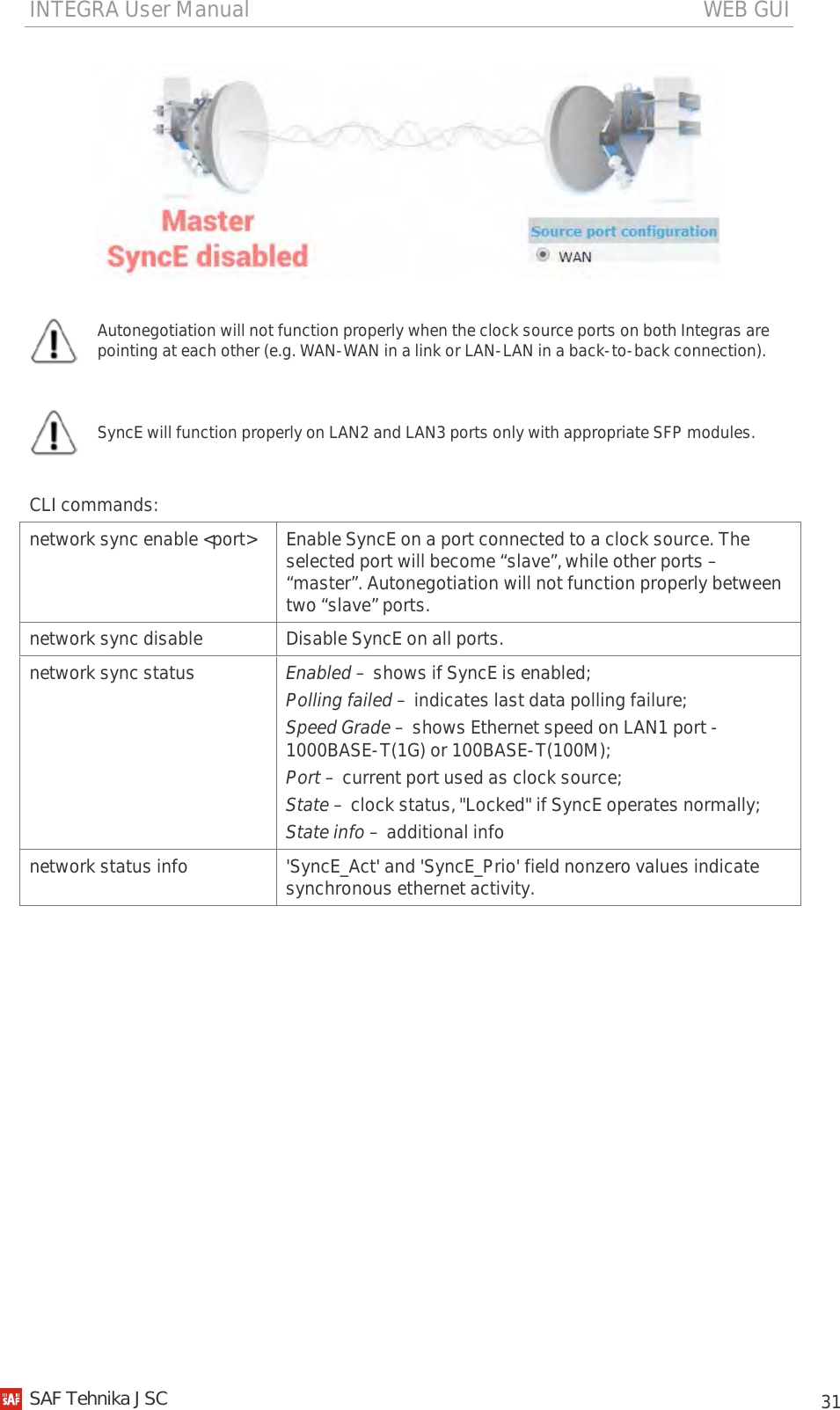 INTEGRA User Manual                                                                                   WEB GUI           31    Autonegotiation will not function properly when the clock source ports on both Integras are pointing at each other (e.g. WAN-WAN in a link or LAN-LAN in a back-to-back connection).   SyncE will function properly on LAN2 and LAN3 ports only with appropriate SFP modules.  CLI commands: network sync enable &lt;port&gt; Enable SyncE on a port connected to a clock source. The selected port will become “slave”, while other ports – “master”. Autonegotiation will not function properly between two “slave” ports. network sync disable Disable SyncE on all ports. network sync status Enabled – shows if SyncE is enabled; Polling failed – indicates last data polling failure; Speed Grade – shows Ethernet speed on LAN1 port - 1000BASE-T(1G) or 100BASE-T(100M); Port – current port used as clock source; State – clock status, &quot;Locked&quot; if SyncE operates normally; State info – additional info network status info &apos;SyncE_Act&apos; and &apos;SyncE_Prio&apos; field nonzero values indicate synchronous ethernet activity.      SAF Tehnika JSC                                                                                                                                                 