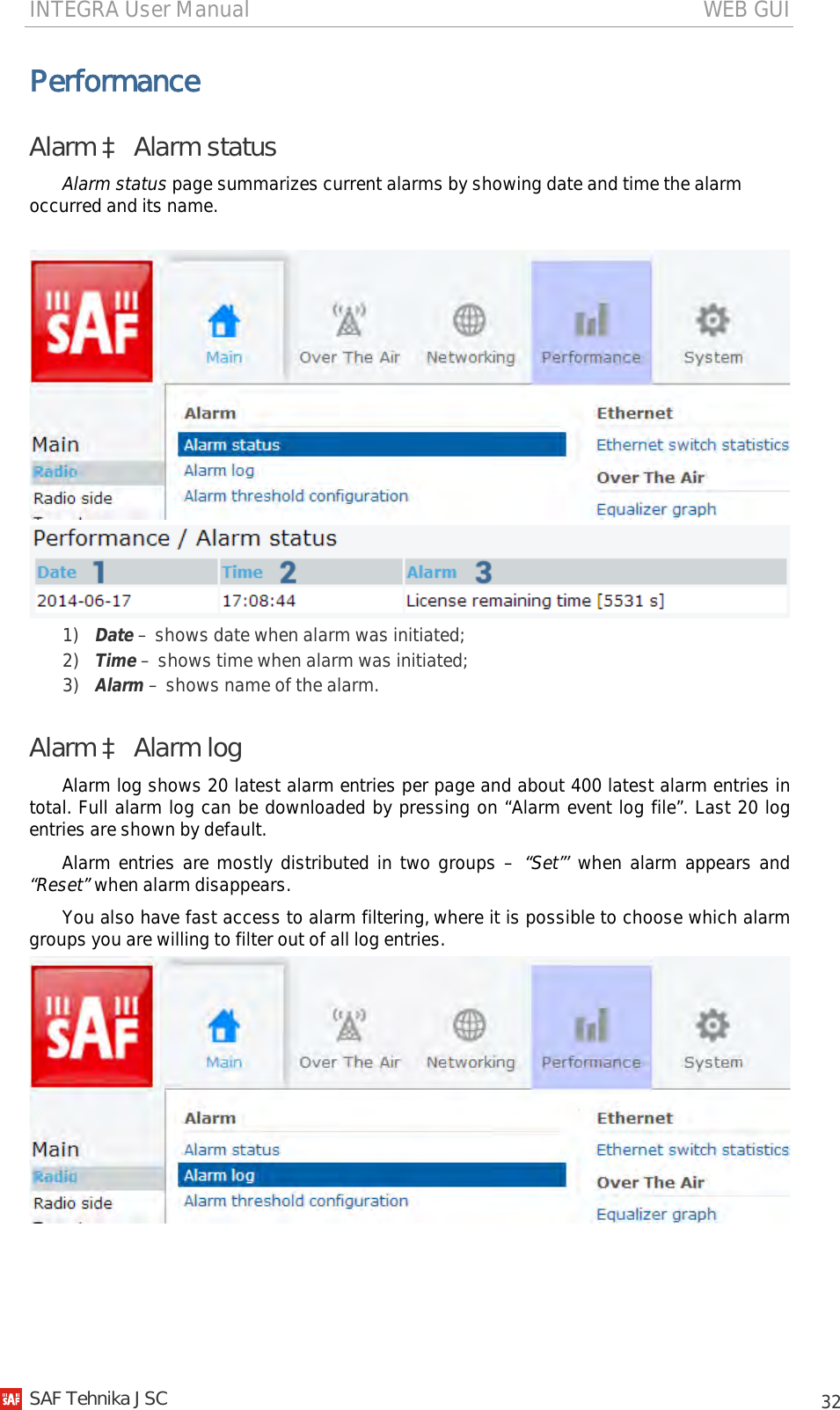 INTEGRA User Manual                                                                                   WEB GUI           32 Performance Alarm à Alarm status Alarm status page summarizes current alarms by showing date and time the alarm occurred and its name.    1) Date – shows date when alarm was initiated; 2) Time – shows time when alarm was initiated; 3) Alarm – shows name of the alarm. Alarm à Alarm log Alarm log shows 20 latest alarm entries per page and about 400 latest alarm entries in total. Full alarm log can be downloaded by pressing on “Alarm event log file”. Last 20 log entries are shown by default. Alarm entries are mostly distributed in two groups – “Set”’ when alarm appears and “Reset” when alarm disappears. You also have fast access to alarm filtering, where it is possible to choose which alarm groups you are willing to filter out of all log entries.    SAF Tehnika JSC                                                                                                                                                 