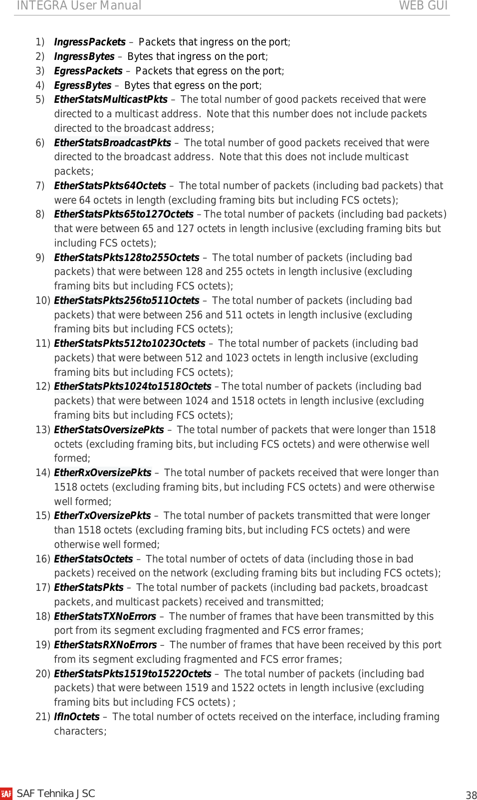 INTEGRA User Manual                                                                                   WEB GUI           38 1) IngressPackets – Packets that ingress on the port; 2) IngressBytes – Bytes that ingress on the port; 3) EgressPackets – Packets that egress on the port; 4) EgressBytes – Bytes that egress on the port; 5) EtherStatsMulticastPkts – The total number of good packets received that were directed to a multicast address.  Note that this number does not include packets directed to the broadcast address; 6) EtherStatsBroadcastPkts – The total number of good packets received that were directed to the broadcast address.  Note that this does not include multicast packets; 7) EtherStatsPkts64Octets – The total number of packets (including bad packets) that were 64 octets in length (excluding framing bits but including FCS octets); 8) EtherStatsPkts65to127Octets –The total number of packets (including bad packets) that were between 65 and 127 octets in length inclusive (excluding framing bits but including FCS octets); 9) EtherStatsPkts128to255Octets – The total number of packets (including bad packets) that were between 128 and 255 octets in length inclusive (excluding framing bits but including FCS octets); 10) EtherStatsPkts256to511Octets – The total number of packets (including bad packets) that were between 256 and 511 octets in length inclusive (excluding framing bits but including FCS octets); 11) EtherStatsPkts512to1023Octets – The total number of packets (including bad packets) that were between 512 and 1023 octets in length inclusive (excluding framing bits but including FCS octets); 12) EtherStatsPkts1024to1518Octets –The total number of packets (including bad packets) that were between 1024 and 1518 octets in length inclusive (excluding framing bits but including FCS octets); 13) EtherStatsOversizePkts – The total number of packets that were longer than 1518 octets (excluding framing bits, but including FCS octets) and were otherwise well formed; 14) EtherRxOversizePkts – The total number of packets received that were longer than 1518 octets (excluding framing bits, but including FCS octets) and were otherwise well formed; 15) EtherTxOversizePkts – The total number of packets transmitted that were longer than 1518 octets (excluding framing bits, but including FCS octets) and were otherwise well formed; 16) EtherStatsOctets – The total number of octets of data (including those in bad packets) received on the network (excluding framing bits but including FCS octets); 17) EtherStatsPkts – The total number of packets (including bad packets, broadcast packets, and multicast packets) received and transmitted; 18) EtherStatsTXNoErrors – The number of frames that have been transmitted by this port from its segment excluding fragmented and FCS error frames; 19) EtherStatsRXNoErrors – The number of frames that have been received by this port from its segment excluding fragmented and FCS error frames; 20) EtherStatsPkts1519to1522Octets – The total number of packets (including bad packets) that were between 1519 and 1522 octets in length inclusive (excluding framing bits but including FCS octets) ; 21) IfInOctets – The total number of octets received on the interface, including framing characters;   SAF Tehnika JSC                                                                                                                                                 