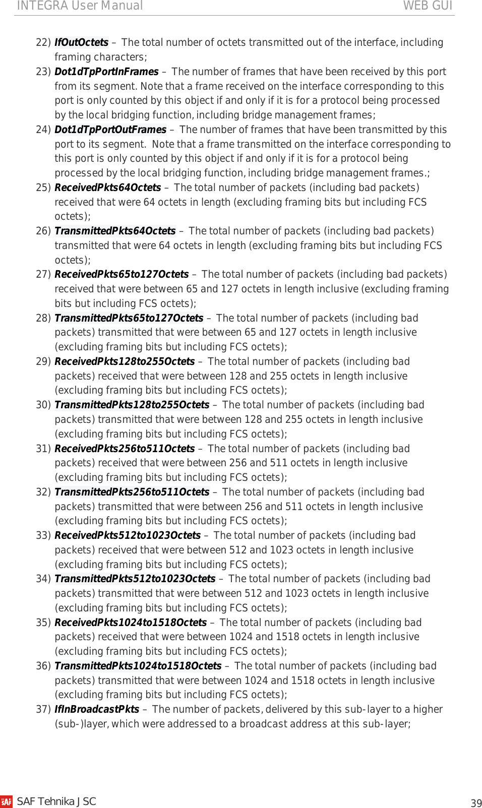 INTEGRA User Manual                                                                                   WEB GUI           39 22) IfOutOctets – The total number of octets transmitted out of the interface, including framing characters; 23) Dot1dTpPortInFrames – The number of frames that have been received by this port from its segment. Note that a frame received on the interface corresponding to this port is only counted by this object if and only if it is for a protocol being processed by the local bridging function, including bridge management frames; 24) Dot1dTpPortOutFrames – The number of frames that have been transmitted by this port to its segment.  Note that a frame transmitted on the interface corresponding to this port is only counted by this object if and only if it is for a protocol being processed by the local bridging function, including bridge management frames.; 25) ReceivedPkts64Octets – The total number of packets (including bad packets) received that were 64 octets in length (excluding framing bits but including FCS octets); 26) TransmittedPkts64Octets – The total number of packets (including bad packets) transmitted that were 64 octets in length (excluding framing bits but including FCS octets); 27) ReceivedPkts65to127Octets – The total number of packets (including bad packets) received that were between 65 and 127 octets in length inclusive (excluding framing bits but including FCS octets); 28) TransmittedPkts65to127Octets – The total number of packets (including bad packets) transmitted that were between 65 and 127 octets in length inclusive (excluding framing bits but including FCS octets); 29) ReceivedPkts128to255Octets – The total number of packets (including bad packets) received that were between 128 and 255 octets in length inclusive (excluding framing bits but including FCS octets); 30) TransmittedPkts128to255Octets – The total number of packets (including bad packets) transmitted that were between 128 and 255 octets in length inclusive (excluding framing bits but including FCS octets); 31) ReceivedPkts256to511Octets – The total number of packets (including bad packets) received that were between 256 and 511 octets in length inclusive (excluding framing bits but including FCS octets); 32) TransmittedPkts256to511Octets – The total number of packets (including bad packets) transmitted that were between 256 and 511 octets in length inclusive (excluding framing bits but including FCS octets); 33) ReceivedPkts512to1023Octets – The total number of packets (including bad packets) received that were between 512 and 1023 octets in length inclusive (excluding framing bits but including FCS octets); 34) TransmittedPkts512to1023Octets – The total number of packets (including bad packets) transmitted that were between 512 and 1023 octets in length inclusive (excluding framing bits but including FCS octets); 35) ReceivedPkts1024to1518Octets – The total number of packets (including bad packets) received that were between 1024 and 1518 octets in length inclusive (excluding framing bits but including FCS octets); 36) TransmittedPkts1024to1518Octets – The total number of packets (including bad packets) transmitted that were between 1024 and 1518 octets in length inclusive (excluding framing bits but including FCS octets); 37) IfInBroadcastPkts – The number of packets, delivered by this sub-layer to a higher (sub-)layer, which were addressed to a broadcast address at this sub-layer;   SAF Tehnika JSC                                                                                                                                                 