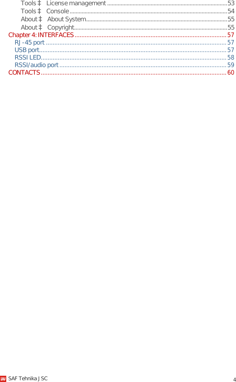            4 Tools à License management ................................................................................ 53 Tools à Console ......................................................................................................... 54 About à About System .............................................................................................. 55 About à Copyright ...................................................................................................... 55 Chapter 4: INTERFACES .......................................................................................... 57 RJ-45 port ........................................................................................................... 57 USB port ............................................................................................................... 57 RSSI LED .............................................................................................................. 58 RSSI/audio port ................................................................................................... 59 CONTACTS .............................................................................................................. 60     SAF Tehnika JSC                                                                                                                                                 