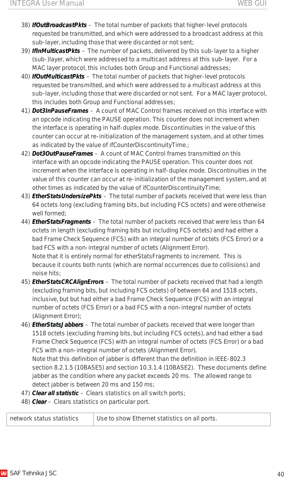 INTEGRA User Manual                                                                                   WEB GUI           40 38) IfOutBroadcastPkts – The total number of packets that higher-level protocols requested be transmitted, and which were addressed to a broadcast address at this sub-layer, including those that were discarded or not sent; 39) IfInMulticastPkts – The number of packets, delivered by this sub-layer to a higher (sub-)layer, which were addressed to a multicast address at this sub-layer.  For a MAC layer protocol, this includes both Group and Functional addresses; 40) IfOutMulticastPkts – The total number of packets that higher-level protocols requested be transmitted, and which were addressed to a multicast address at this sub-layer, including those that were discarded or not sent.  For a MAC layer protocol, this includes both Group and Functional addresses; 41) Dot3InPauseFrames – A count of MAC Control frames received on this interface with an opcode indicating the PAUSE operation. This counter does not increment when the interface is operating in half-duplex mode. Discontinuities in the value of this counter can occur at re-initialization of the management system, and at other times as indicated by the value of ifCounterDiscontinuityTime.; 42) Dot3OutPauseFrames – A count of MAC Control frames transmitted on this interface with an opcode indicating the PAUSE operation. This counter does not increment when the interface is operating in half-duplex mode. Discontinuities in the value of this counter can occur at re-initialization of the management system, and at other times as indicated by the value of ifCounterDiscontinuityTime; 43) EtherStatsUndersizePkts – The total number of packets received that were less than 64 octets long (excluding framing bits, but including FCS octets) and were otherwise well formed; 44) EtherStatsFragments – The total number of packets received that were less than 64 octets in length (excluding framing bits but including FCS octets) and had either a bad Frame Check Sequence (FCS) with an integral number of octets (FCS Error) or a bad FCS with a non-integral number of octets (Alignment Error). Note that it is entirely normal for etherStatsFragments to increment.  This is because it counts both runts (which are normal occurrences due to collisions) and noise hits; 45) EtherStatsCRCAlignErrors – The total number of packets received that had a length (excluding framing bits, but including FCS octets) of between 64 and 1518 octets, inclusive, but but had either a bad Frame Check Sequence (FCS) with an integral number of octets (FCS Error) or a bad FCS with a non-integral number of octets (Alignment Error); 46) EtherStatsJabbers – The total number of packets received that were longer than 1518 octets (excluding framing bits, but including FCS octets), and had either a bad Frame Check Sequence (FCS) with an integral number of octets (FCS Error) or a bad FCS with a non-integral number of octets (Alignment Error). Note that this definition of jabber is different than the definition in IEEE-802.3 section 8.2.1.5 (10BASE5) and section 10.3.1.4 (10BASE2).  These documents define jabber as the condition where any packet exceeds 20 ms.  The allowed range to detect jabber is between 20 ms and 150 ms; 47) Clear all statistic – Clears statistics on all switch ports; 48) Clear – Clears statistics on particular port. network status statistics  Use to show Ethernet statistics on all ports.    SAF Tehnika JSC                                                                                                                                                 