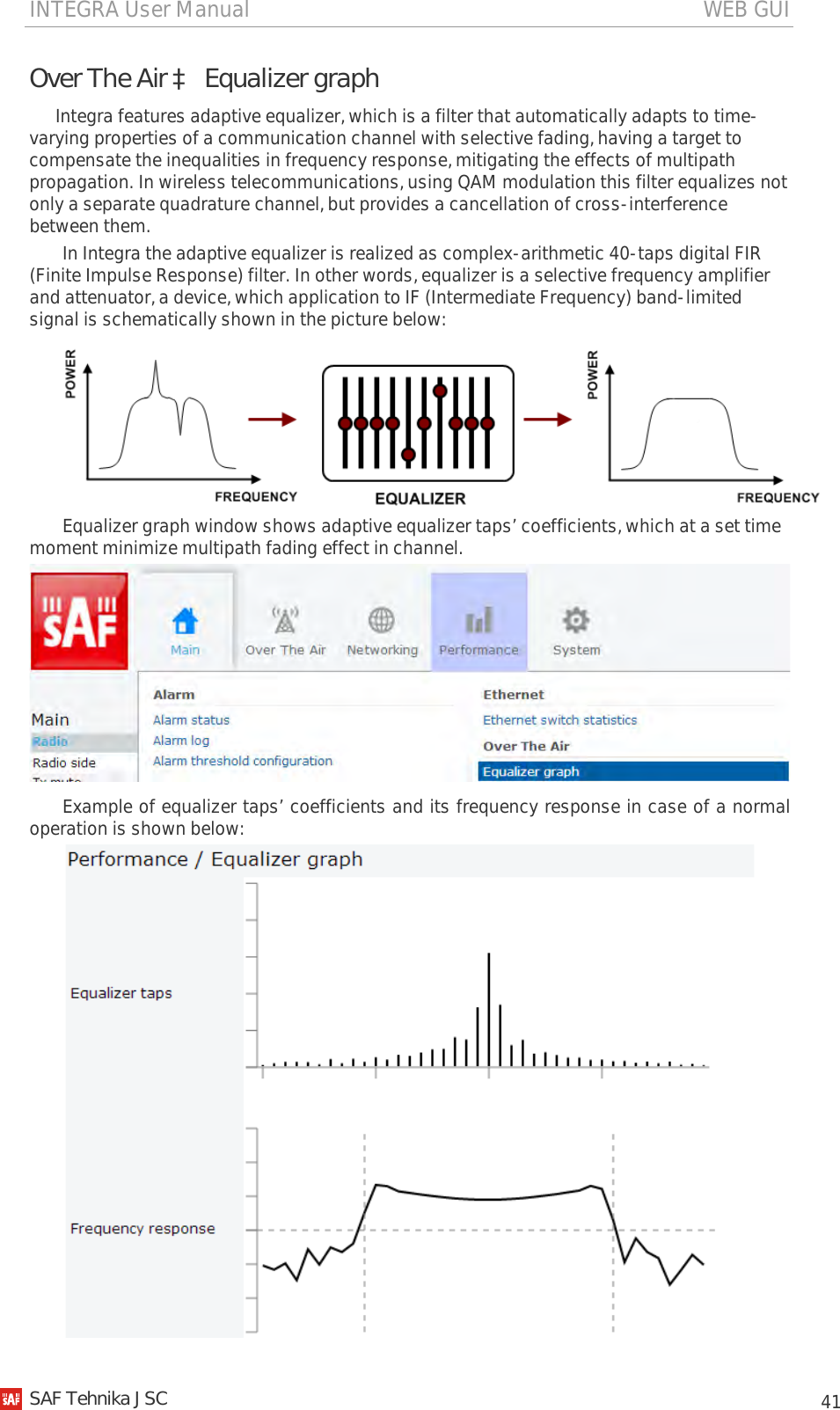 INTEGRA User Manual                                                                                   WEB GUI           41 Over The Air à Equalizer graph Integra features adaptive equalizer, which is a filter that automatically adapts to time-varying properties of a communication channel with selective fading, having a target to compensate the inequalities in frequency response, mitigating the effects of multipath propagation. In wireless telecommunications, using QAM modulation this filter equalizes not only a separate quadrature channel, but provides a cancellation of cross-interference between them. In Integra the adaptive equalizer is realized as complex-arithmetic 40-taps digital FIR (Finite Impulse Response) filter. In other words, equalizer is a selective frequency amplifier and attenuator, a device, which application to IF (Intermediate Frequency) band-limited signal is schematically shown in the picture below:  Equalizer graph window shows adaptive equalizer taps’ coefficients, which at a set time moment minimize multipath fading effect in channel.  Example of equalizer taps’ coefficients and its frequency response in case of a normal operation is shown below:    SAF Tehnika JSC                                                                                                                                                 