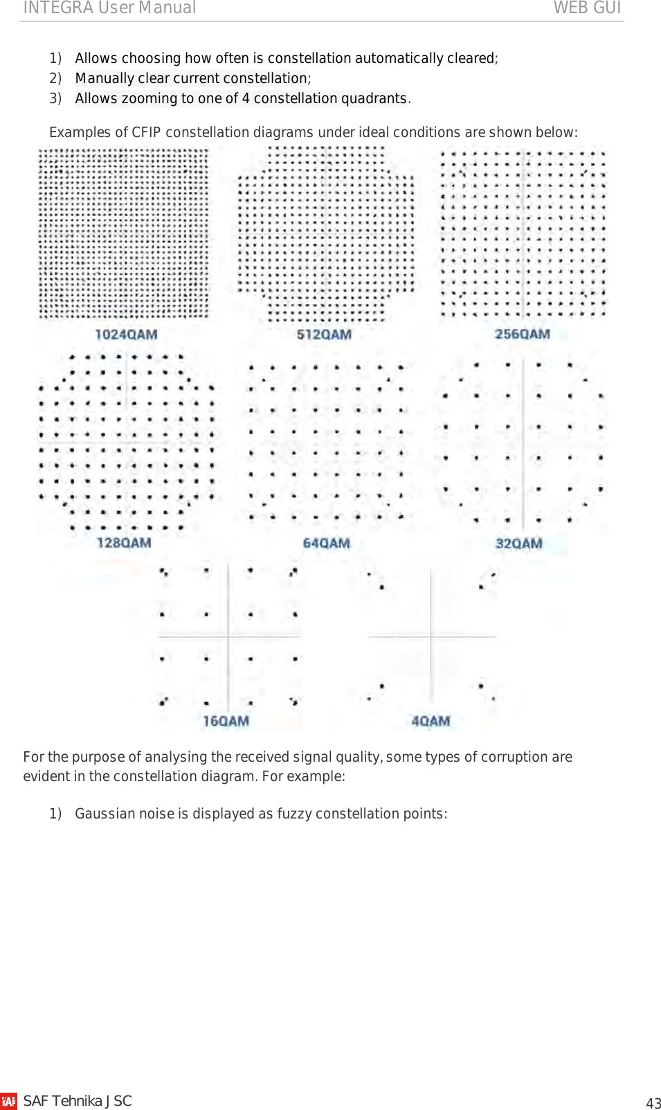 INTEGRA User Manual                                                                                   WEB GUI           43 1) Allows choosing how often is constellation automatically cleared; 2) Manually clear current constellation; 3) Allows zooming to one of 4 constellation quadrants. Examples of CFIP constellation diagrams under ideal conditions are shown below:  For the purpose of analysing the received signal quality, some types of corruption are evident in the constellation diagram. For example: 1) Gaussian noise is displayed as fuzzy constellation points:   SAF Tehnika JSC                                                                                                                                                 