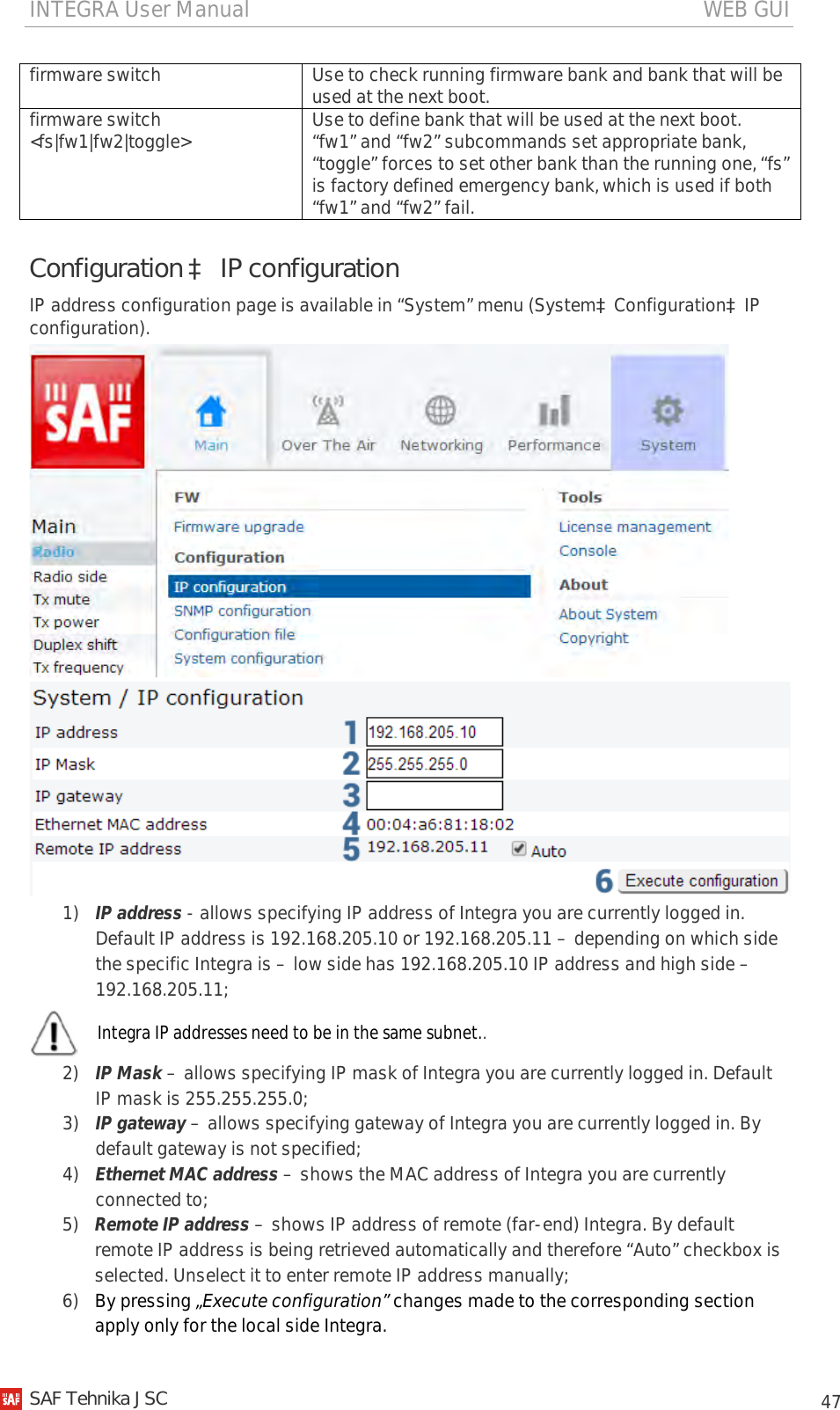 INTEGRA User Manual                                                                                   WEB GUI           47 firmware switch  Use to check running firmware bank and bank that will be used at the next boot.  firmware switch &lt;fs|fw1|fw2|toggle&gt; Use to define bank that will be used at the next boot. “fw1” and “fw2” subcommands set appropriate bank, “toggle” forces to set other bank than the running one, “fs” is factory defined emergency bank, which is used if both “fw1” and “fw2” fail. Configuration à IP configuration IP address configuration page is available in “System” menu (SystemàConfigurationàIP configuration).   1) IP address - allows specifying IP address of Integra you are currently logged in. Default IP address is 192.168.205.10 or 192.168.205.11 – depending on which side the specific Integra is – low side has 192.168.205.10 IP address and high side – 192.168.205.11;  Integra IP addresses need to be in the same subnet.. 2) IP Mask – allows specifying IP mask of Integra you are currently logged in. Default IP mask is 255.255.255.0; 3) IP gateway – allows specifying gateway of Integra you are currently logged in. By default gateway is not specified; 4) Ethernet MAC address – shows the MAC address of Integra you are currently connected to; 5) Remote IP address – shows IP address of remote (far-end) Integra. By default remote IP address is being retrieved automatically and therefore “Auto” checkbox is selected. Unselect it to enter remote IP address manually; 6) By pressing „Execute configuration” changes made to the corresponding section apply only for the local side Integra.   SAF Tehnika JSC                                                                                                                                                 