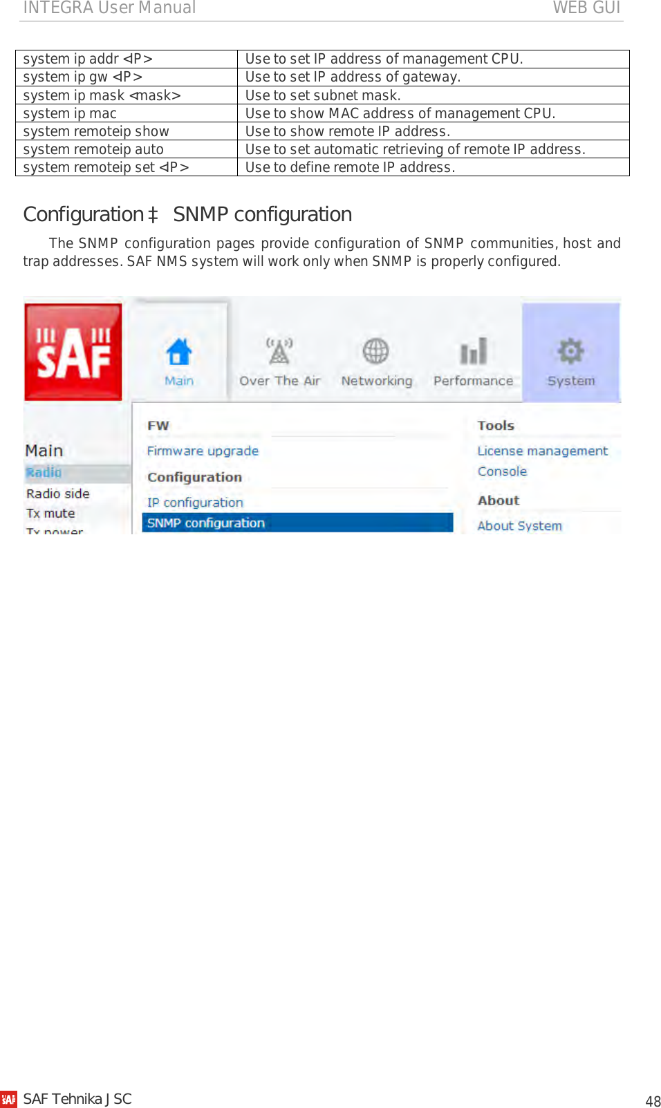 INTEGRA User Manual                                                                                   WEB GUI           48 system ip addr &lt;IP&gt; Use to set IP address of management CPU. system ip gw &lt;IP&gt; Use to set IP address of gateway. system ip mask &lt;mask&gt; Use to set subnet mask. system ip mac Use to show MAC address of management CPU. system remoteip show Use to show remote IP address. system remoteip auto Use to set automatic retrieving of remote IP address. system remoteip set &lt;IP&gt; Use to define remote IP address. Configuration à SNMP configuration The SNMP configuration pages provide configuration of SNMP communities, host and trap addresses. SAF NMS system will work only when SNMP is properly configured.     SAF Tehnika JSC                                                                                                                                                 