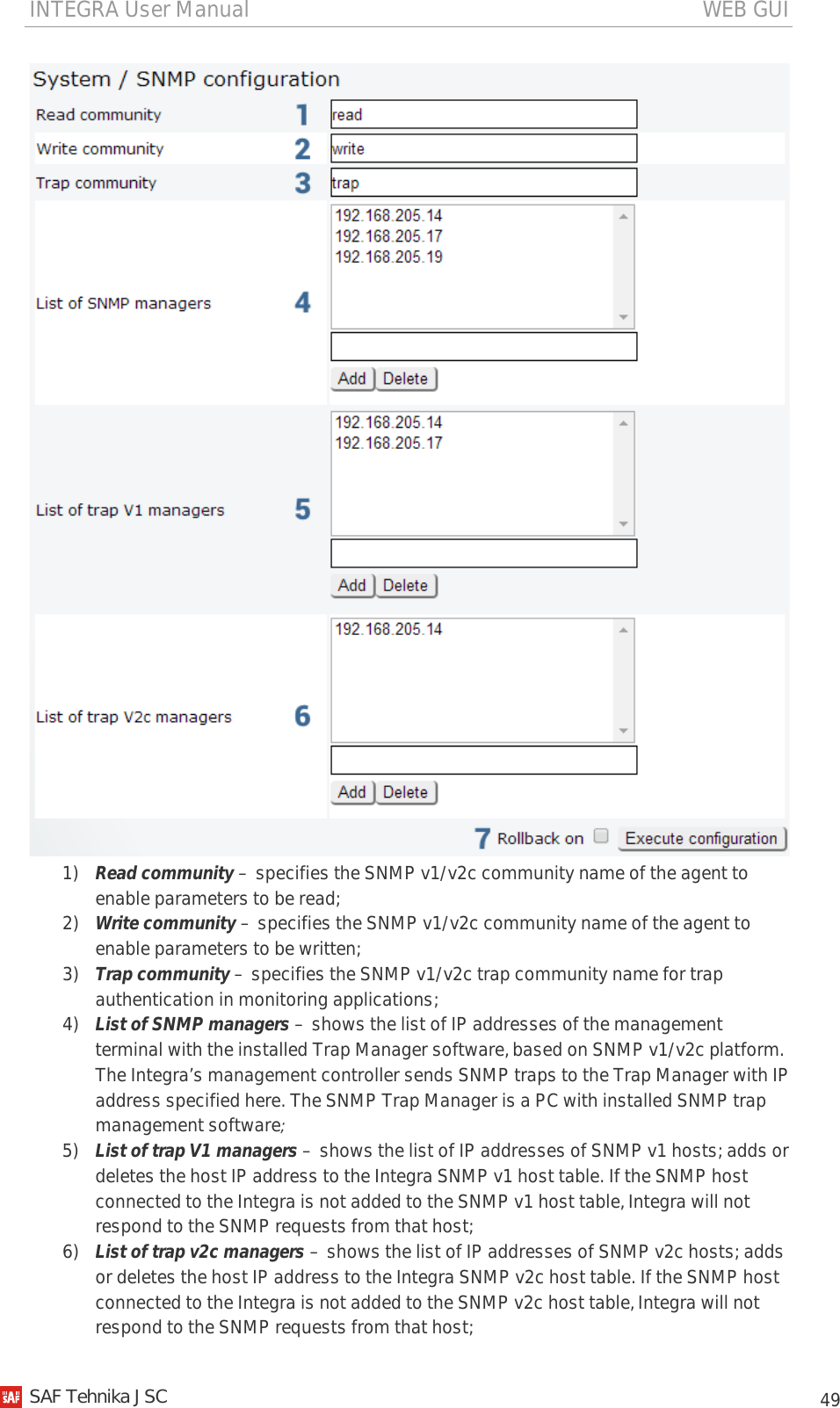 INTEGRA User Manual                                                                                   WEB GUI           49  1) Read community – specifies the SNMP v1/v2c community name of the agent to enable parameters to be read; 2) Write community – specifies the SNMP v1/v2c community name of the agent to enable parameters to be written; 3) Trap community – specifies the SNMP v1/v2c trap community name for trap authentication in monitoring applications; 4) List of SNMP managers – shows the list of IP addresses of the management terminal with the installed Trap Manager software, based on SNMP v1/v2c platform. The Integra’s management controller sends SNMP traps to the Trap Manager with IP address specified here. The SNMP Trap Manager is a PC with installed SNMP trap management software; 5) List of trap V1 managers – shows the list of IP addresses of SNMP v1 hosts; adds or deletes the host IP address to the Integra SNMP v1 host table. If the SNMP host connected to the Integra is not added to the SNMP v1 host table, Integra will not respond to the SNMP requests from that host; 6) List of trap v2c managers – shows the list of IP addresses of SNMP v2c hosts; adds or deletes the host IP address to the Integra SNMP v2c host table. If the SNMP host connected to the Integra is not added to the SNMP v2c host table, Integra will not respond to the SNMP requests from that host;    SAF Tehnika JSC                                                                                                                                                 