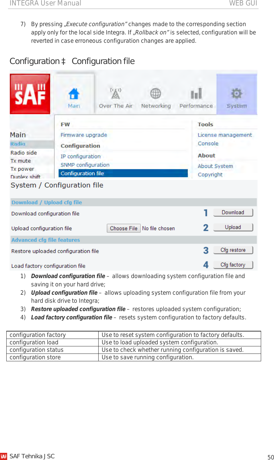 INTEGRA User Manual                                                                                   WEB GUI           50 7) By pressing „Execute configuration” changes made to the corresponding section apply only for the local side Integra. If „Rollback on” is selected, configuration will be reverted in case erroneous configuration changes are applied. Configuration à Configuration file   1) Download configuration file – allows downloading system configuration file and saving it on your hard drive; 2) Upload configuration file – allows uploading system configuration file from your hard disk drive to Integra; 3) Restore uploaded configuration file – restores uploaded system configuration; 4) Load factory configuration file – resets system configuration to factory defaults.  configuration factory Use to reset system configuration to factory defaults. configuration load Use to load uploaded system configuration. configuration status Use to check whether running configuration is saved. configuration store Use to save running configuration.   SAF Tehnika JSC                                                                                                                                                 