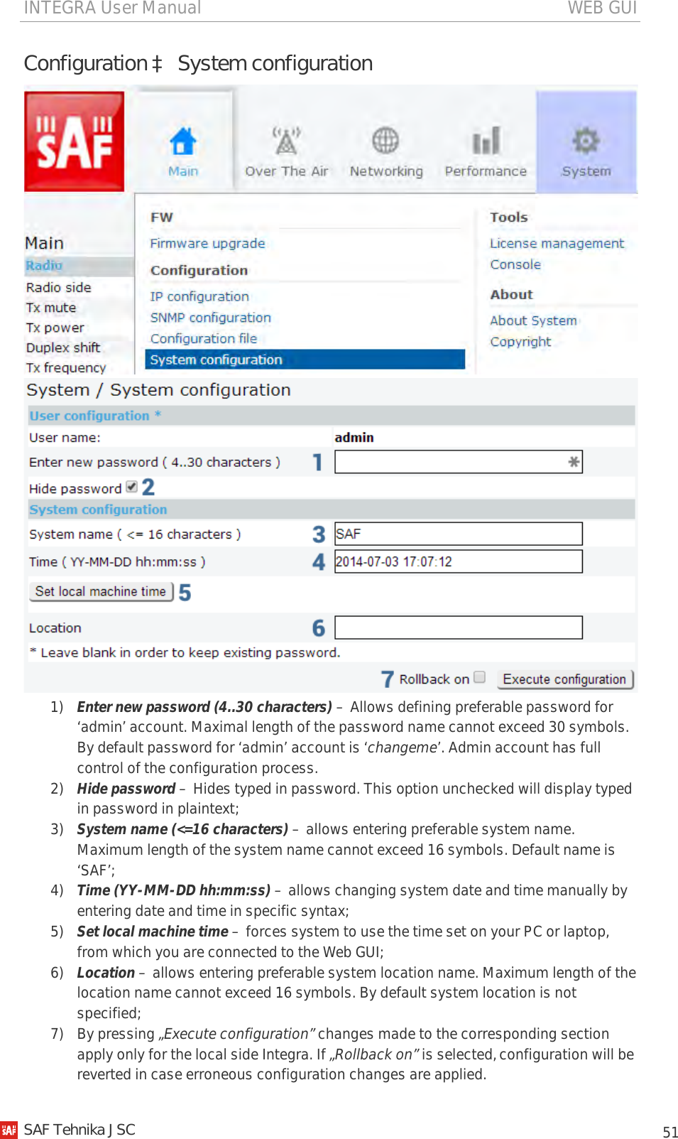 INTEGRA User Manual                                                                                   WEB GUI           51 Configuration à System configuration   1) Enter new password (4..30 characters) – Allows defining preferable password for ‘admin’ account. Maximal length of the password name cannot exceed 30 symbols. By default password for ‘admin’ account is ‘changeme’. Admin account has full control of the configuration process. 2) Hide password – Hides typed in password. This option unchecked will display typed in password in plaintext; 3) System name (&lt;=16 characters) – allows entering preferable system name. Maximum length of the system name cannot exceed 16 symbols. Default name is ‘SAF’; 4) Time (YY-MM-DD hh:mm:ss) – allows changing system date and time manually by entering date and time in specific syntax; 5) Set local machine time – forces system to use the time set on your PC or laptop, from which you are connected to the Web GUI; 6) Location – allows entering preferable system location name. Maximum length of the location name cannot exceed 16 symbols. By default system location is not specified; 7) By pressing „Execute configuration” changes made to the corresponding section apply only for the local side Integra. If „Rollback on” is selected, configuration will be reverted in case erroneous configuration changes are applied.    SAF Tehnika JSC                                                                                                                                                 
