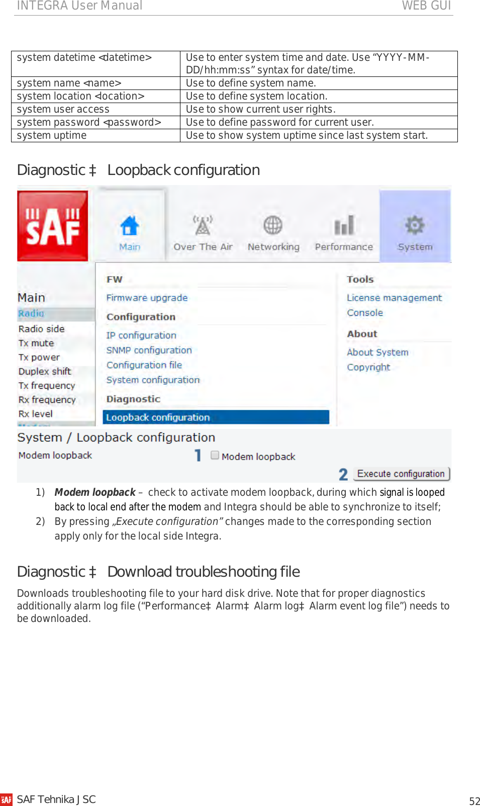 INTEGRA User Manual                                                                                   WEB GUI           52  system datetime &lt;datetime&gt; Use to enter system time and date. Use “YYYY-MM-DD/hh:mm:ss” syntax for date/time. system name &lt;name&gt; Use to define system name. system location &lt;location&gt; Use to define system location. system user access Use to show current user rights. system password &lt;password&gt; Use to define password for current user. system uptime Use to show system uptime since last system start. Diagnostic à Loopback configuration   1) Modem loopback – check to activate modem loopback, during which signal is looped back to local end after the modem and Integra should be able to synchronize to itself; 2) By pressing „Execute configuration” changes made to the corresponding section apply only for the local side Integra. Diagnostic à Download troubleshooting file Downloads troubleshooting file to your hard disk drive. Note that for proper diagnostics additionally alarm log file (“PerformanceàAlarmàAlarm logàAlarm event log file”) needs to be downloaded.   SAF Tehnika JSC                                                                                                                                                 