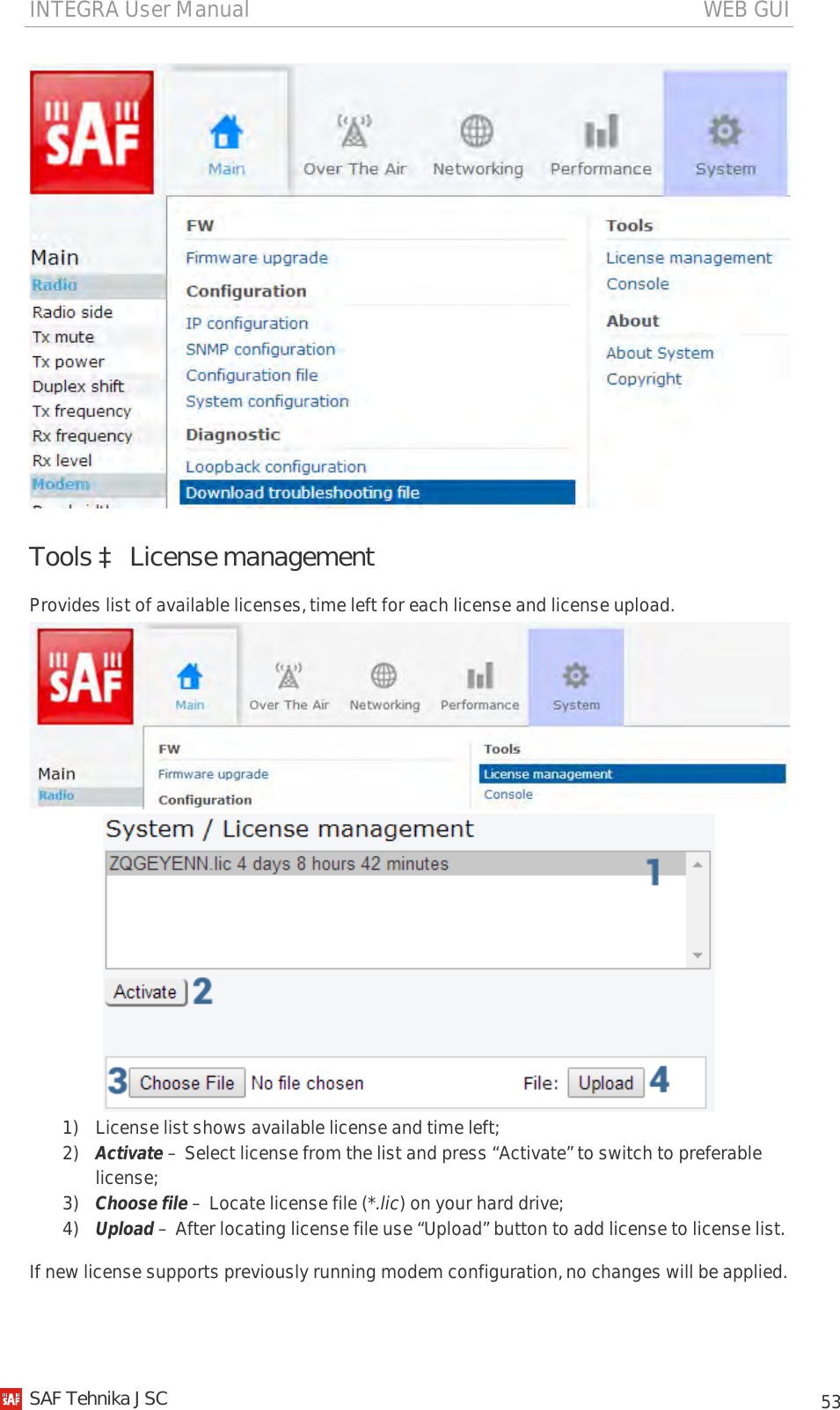 INTEGRA User Manual                                                                                   WEB GUI           53  Tools à License management Provides list of available licenses, time left for each license and license upload.   1) License list shows available license and time left; 2) Activate – Select license from the list and press “Activate” to switch to preferable license; 3) Choose file – Locate license file (*.lic) on your hard drive; 4) Upload – After locating license file use “Upload” button to add license to license list. If new license supports previously running modem configuration, no changes will be applied.   SAF Tehnika JSC                                                                                                                                                 