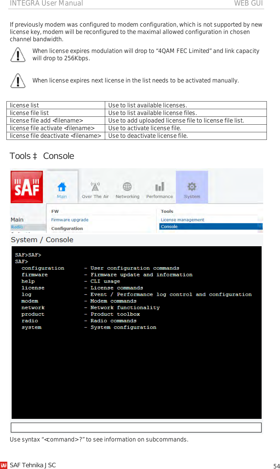INTEGRA User Manual                                                                                   WEB GUI           54 If previously modem was configured to modem configuration, which is not supported by new license key, modem will be reconfigured to the maximal allowed configuration in chosen channel bandwidth.  When license expires modulation will drop to “4QAM FEC Limited” and link capacity will drop to 256Kbps.   When license expires next license in the list needs to be activated manually.  license list Use to list available licenses. license file list Use to list available license files. license file add &lt;filename&gt; Use to add uploaded license file to license file list. license file activate &lt;filename&gt; Use to activate license file. license file deactivate &lt;filename&gt; Use to deactivate license file. Tools à Console   Use syntax “&lt;command&gt; ?” to see information on subcommands.   SAF Tehnika JSC                                                                                                                                                 