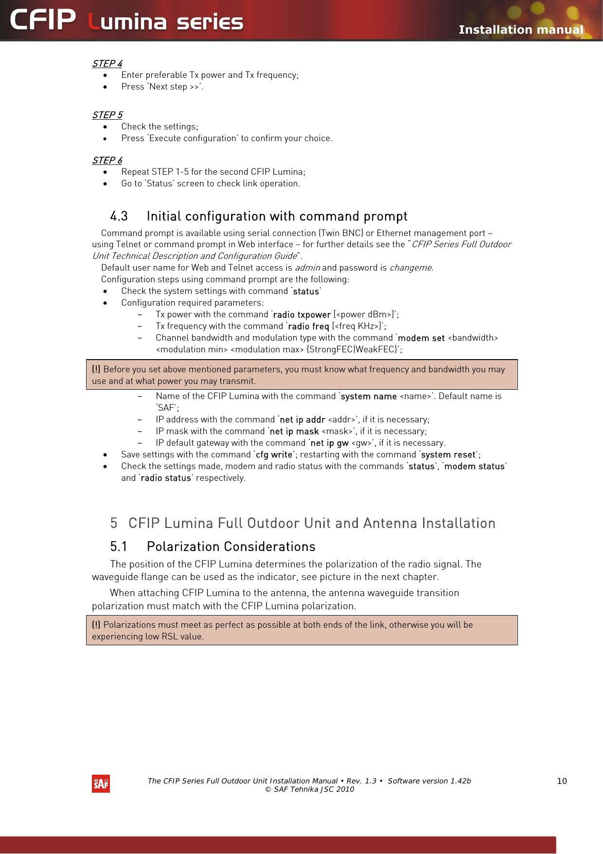   The CFIP Series Full Outdoor Unit Installation Manual • Rev. 1.3 •  Software version 1.42b © SAF Tehnika JSC 2010  10 STEP 4 • Enter preferable Tx power and Tx frequency; • Press ‘Next step &gt;&gt;’.  STEP 5 • Check the settings; • Press ‘Execute configuration’ to confirm your choice.  STEP 6 • Repeat STEP 1-5 for the second CFIP Lumina; • Go to ‘Status’ screen to check link operation.  4.3 Initial configuration with command prompt Command prompt is available using serial connection (Twin BNC) or Ethernet management port – using Telnet or command prompt in Web interface – for further details see the “CFIP Series Full Outdoor Unit Technical Description and Configuration Guide”. Default user name for Web and Telnet access is admin and password is changeme.  Configuration steps using command prompt are the following: • Check the system settings with command ‘status’ • Configuration required parameters: – Tx power with the command ‘radio txpower [&lt;power dBm&gt;]’; – Tx frequency with the command ‘radio freq [&lt;freq KHz&gt;]’; – Channel bandwidth and modulation type with the command ‘modem set &lt;bandwidth&gt; &lt;modulation min&gt; &lt;modulation max&gt; {StrongFEC|WeakFEC}’; – Name of the CFIP Lumina with the command ‘system name &lt;name&gt;’. Default name is ‘SAF’; – IP address with the command ‘net ip addr &lt;addr&gt;’, if it is necessary; – IP mask with the command ‘net ip mask &lt;mask&gt;’, if it is necessary; – IP default gateway with the command ‘net ip gw &lt;gw&gt;’, if it is necessary. • Save settings with the command ‘cfg write’; restarting with the command ‘system reset’; • Check the settings made, modem and radio status with the commands ‘status’, ‘modem status’ and ‘radio status’ respectively.   5 CFIP Lumina Full Outdoor Unit and Antenna Installation  5.1 Polarization Considerations  The position of the CFIP Lumina determines the polarization of the radio signal. The waveguide flange can be used as the indicator, see picture in the next chapter.  When attaching CFIP Lumina to the antenna, the antenna waveguide transition polarization must match with the CFIP Lumina polarization.  (!) Polarizations must meet as perfect as possible at both ends of the link, otherwise you will be experiencing low RSL value. (!) Before you set above mentioned parameters, you must know what frequency and bandwidth you may use and at what power you may transmit. 