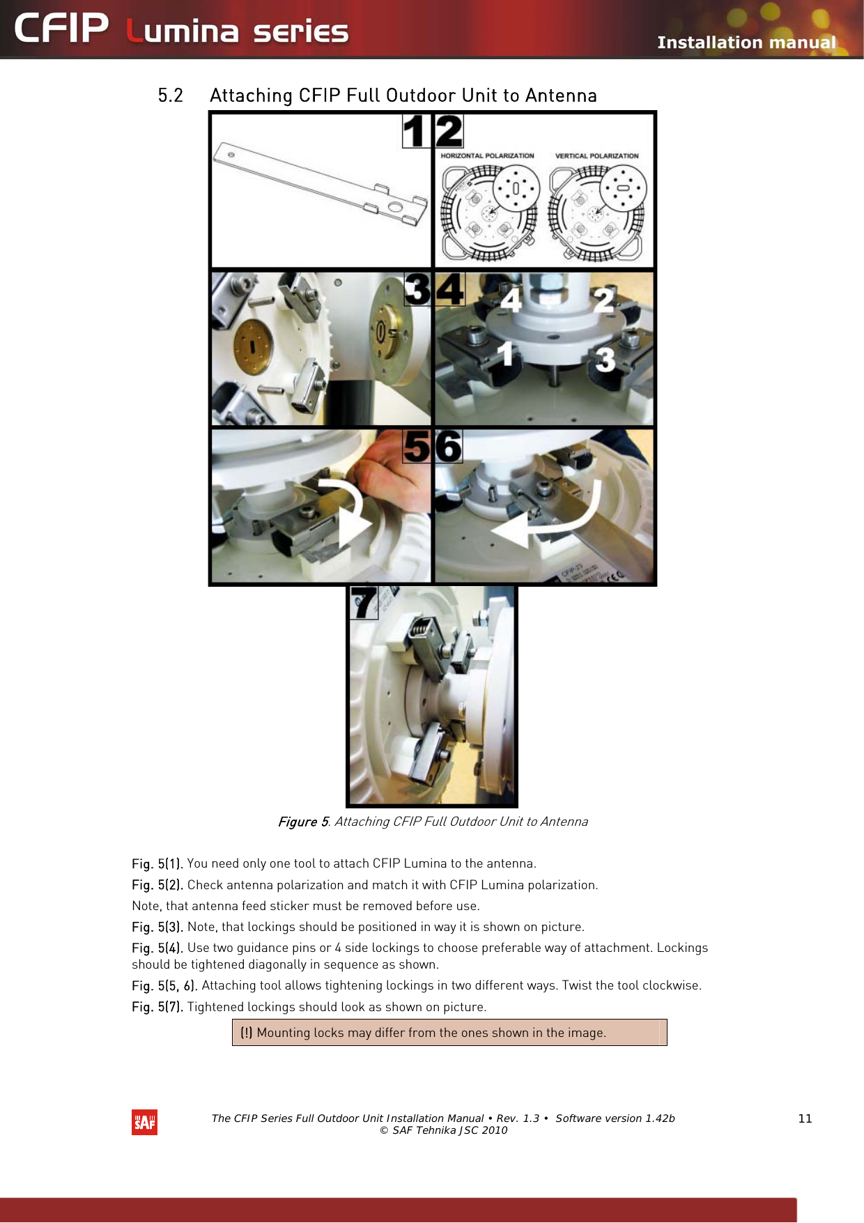   The CFIP Series Full Outdoor Unit Installation Manual • Rev. 1.3 •  Software version 1.42b © SAF Tehnika JSC 2010  11 5.2 Attaching CFIP Full Outdoor Unit to Antenna       Figure 5. Attaching CFIP Full Outdoor Unit to Antenna  Fig. 5(1). You need only one tool to attach CFIP Lumina to the antenna. Fig. 5(2). Check antenna polarization and match it with CFIP Lumina polarization.  Note, that antenna feed sticker must be removed before use. Fig. 5(3). Note, that lockings should be positioned in way it is shown on picture. Fig. 5(4). Use two guidance pins or 4 side lockings to choose preferable way of attachment. Lockings should be tightened diagonally in sequence as shown. Fig. 5(5, 6). Attaching tool allows tightening lockings in two different ways. Twist the tool clockwise. Fig. 5(7). Tightened lockings should look as shown on picture. (!) Mounting locks may differ from the ones shown in the image.  