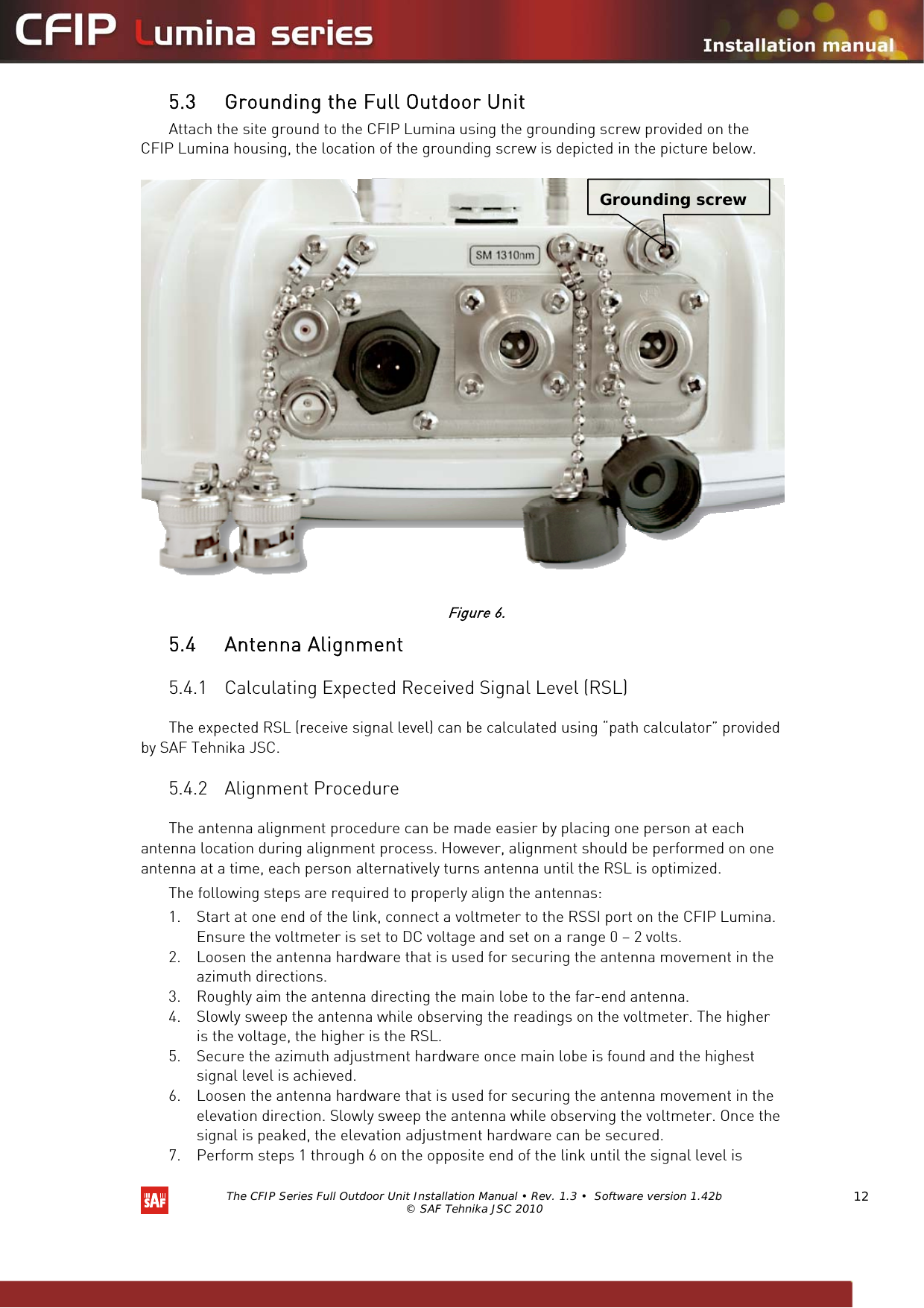   The CFIP Series Full Outdoor Unit Installation Manual • Rev. 1.3 •  Software version 1.42b © SAF Tehnika JSC 2010  12 5.3 Grounding the Full Outdoor Unit  Attach the site ground to the CFIP Lumina using the grounding screw provided on the CFIP Lumina housing, the location of the grounding screw is depicted in the picture below.    Figure 6. 5.4 Antenna Alignment  5.4.1 Calculating Expected Received Signal Level (RSL)  The expected RSL (receive signal level) can be calculated using “path calculator” provided by SAF Tehnika JSC.  5.4.2 Alignment Procedure  The antenna alignment procedure can be made easier by placing one person at each antenna location during alignment process. However, alignment should be performed on one antenna at a time, each person alternatively turns antenna until the RSL is optimized.  The following steps are required to properly align the antennas:  1. Start at one end of the link, connect a voltmeter to the RSSI port on the CFIP Lumina. Ensure the voltmeter is set to DC voltage and set on a range 0 – 2 volts.  2. Loosen the antenna hardware that is used for securing the antenna movement in the azimuth directions.  3. Roughly aim the antenna directing the main lobe to the far-end antenna.  4. Slowly sweep the antenna while observing the readings on the voltmeter. The higher is the voltage, the higher is the RSL.  5. Secure the azimuth adjustment hardware once main lobe is found and the highest signal level is achieved.  6. Loosen the antenna hardware that is used for securing the antenna movement in the elevation direction. Slowly sweep the antenna while observing the voltmeter. Once the signal is peaked, the elevation adjustment hardware can be secured.  7. Perform steps 1 through 6 on the opposite end of the link until the signal level is Grounding screw 