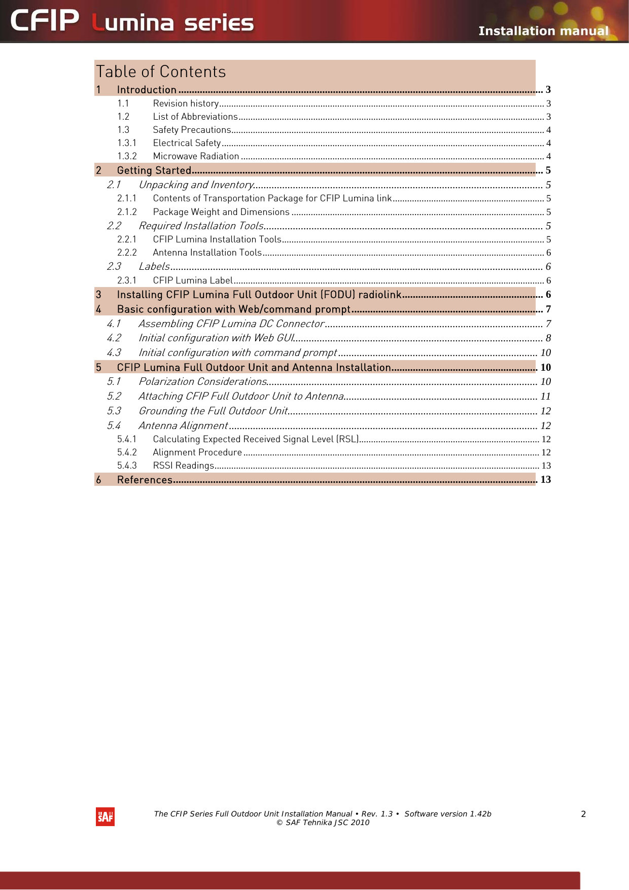   The CFIP Series Full Outdoor Unit Installation Manual • Rev. 1.3 •  Software version 1.42b © SAF Tehnika JSC 2010  2 Table of Contents 1 Introduction ......................................................................................................................................... 3 1.1 Revision history....................................................................................................................................... 3 1.2 List of Abbreviations............................................................................................................................... 3 1.3 Safety Precautions.................................................................................................................................. 4 1.3.1 Electrical Safety...................................................................................................................................... 4 1.3.2 Microwave Radiation .............................................................................................................................. 4 2 Getting Started.................................................................................................................................... 5 2.1 Unpacking and Inventory............................................................................................................. 5 2.1.1 Contents of Transportation Package for CFIP Lumina link............................................................... 5 2.1.2 Package Weight and Dimensions ......................................................................................................... 5 2.2 Required Installation Tools......................................................................................................... 5 2.2.1 CFIP Lumina Installation Tools............................................................................................................. 5 2.2.2 Antenna Installation Tools..................................................................................................................... 6 2.3 Labels............................................................................................................................................ 6 2.3.1 CFIP Lumina Label................................................................................................................................. 6 3 Installing CFIP Lumina Full Outdoor Unit (FODU) radiolink..................................................... 6 4 Basic configuration with Web/command prompt........................................................................ 7 4.1 Assembling CFIP Lumina DC Connector.................................................................................. 7 4.2 Initial configuration with Web GUI.............................................................................................. 8 4.3 Initial configuration with command prompt........................................................................... 10 5 CFIP Lumina Full Outdoor Unit and Antenna Installation....................................................... 10 5.1 Polarization Considerations...................................................................................................... 10 5.2 Attaching CFIP Full Outdoor Unit to Antenna......................................................................... 11 5.3 Grounding the Full Outdoor Unit.............................................................................................. 12 5.4 Antenna Alignment.................................................................................................................... 12 5.4.1 Calculating Expected Received Signal Level (RSL)........................................................................... 12 5.4.2 Alignment Procedure........................................................................................................................... 12 5.4.3 RSSI Readings....................................................................................................................................... 13 6 References......................................................................................................................................... 13                 