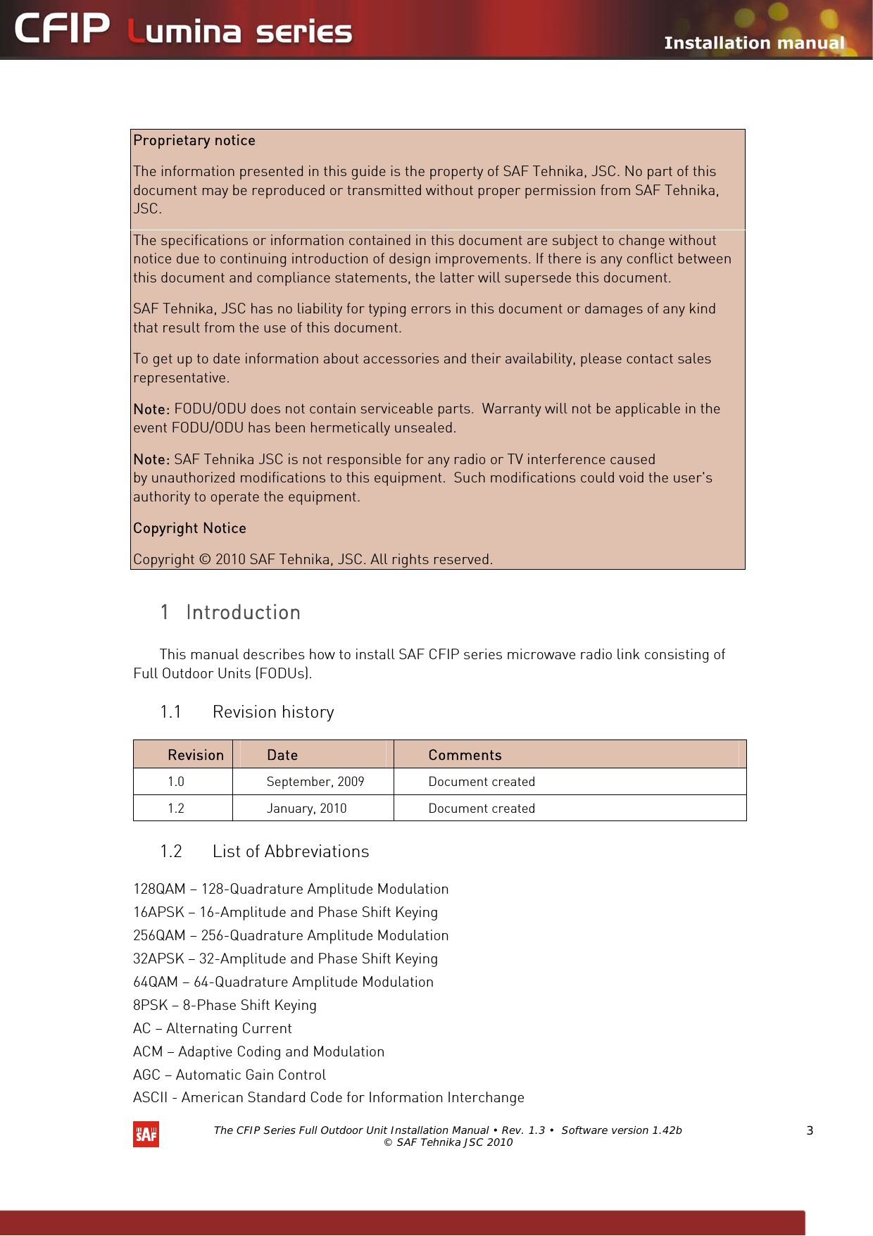   The CFIP Series Full Outdoor Unit Installation Manual • Rev. 1.3 •  Software version 1.42b © SAF Tehnika JSC 2010  3   Proprietary notice  The information presented in this guide is the property of SAF Tehnika, JSC. No part of this document may be reproduced or transmitted without proper permission from SAF Tehnika, JSC.  The specifications or information contained in this document are subject to change without notice due to continuing introduction of design improvements. If there is any conflict between this document and compliance statements, the latter will supersede this document.  SAF Tehnika, JSC has no liability for typing errors in this document or damages of any kind that result from the use of this document.  To get up to date information about accessories and their availability, please contact sales representative.  Note: FODU/ODU does not contain serviceable parts.  Warranty will not be applicable in the event FODU/ODU has been hermetically unsealed.  Note: SAF Tehnika JSC is not responsible for any radio or TV interference caused by unauthorized modifications to this equipment.  Such modifications could void the user&apos;s authority to operate the equipment.  Copyright Notice  Copyright © 2010 SAF Tehnika, JSC. All rights reserved.  1 Introduction  This manual describes how to install SAF CFIP series microwave radio link consisting of Full Outdoor Units (FODUs). 1.1 Revision history  Revision   Date   Comments  1.0   September, 2009   Document created 1.2   January, 2010   Document created 1.2 List of Abbreviations  128QAM – 128-Quadrature Amplitude Modulation 16APSK – 16-Amplitude and Phase Shift Keying 256QAM – 256-Quadrature Amplitude Modulation 32APSK – 32-Amplitude and Phase Shift Keying 64QAM – 64-Quadrature Amplitude Modulation 8PSK – 8-Phase Shift Keying AC – Alternating Current ACM – Adaptive Coding and Modulation AGC – Automatic Gain Control ASCII - American Standard Code for Information Interchange 