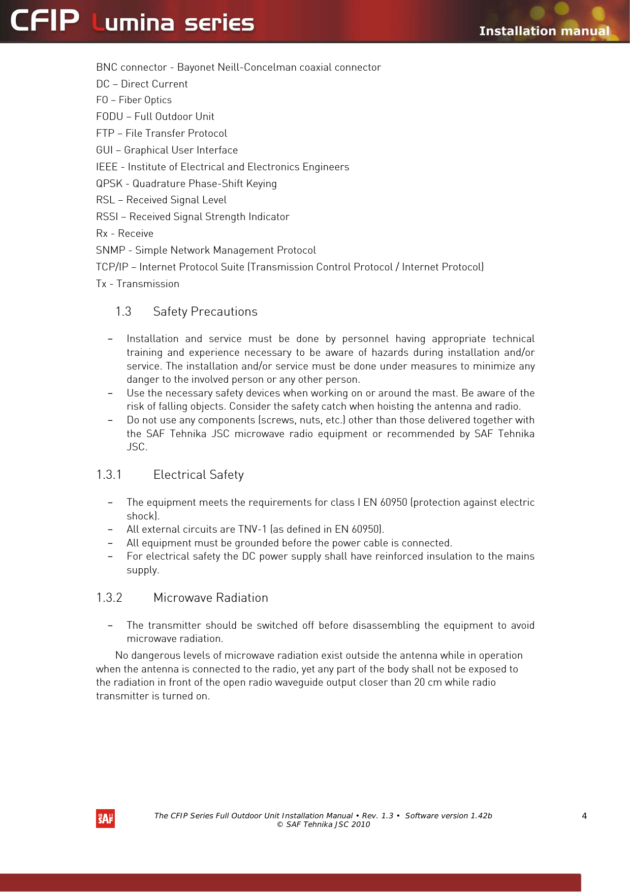   The CFIP Series Full Outdoor Unit Installation Manual • Rev. 1.3 •  Software version 1.42b © SAF Tehnika JSC 2010  4 BNC connector - Bayonet Neill-Concelman coaxial connector DC – Direct Current FO – Fiber Optics FODU – Full Outdoor Unit FTP – File Transfer Protocol GUI – Graphical User Interface IEEE - Institute of Electrical and Electronics Engineers QPSK - Quadrature Phase-Shift Keying RSL – Received Signal Level RSSI – Received Signal Strength Indicator Rx - Receive SNMP - Simple Network Management Protocol TCP/IP – Internet Protocol Suite (Transmission Control Protocol / Internet Protocol) Tx - Transmission 1.3 Safety Precautions  – Installation and service must be done by personnel having appropriate technical training and experience necessary to be aware of hazards during installation and/or service. The installation and/or service must be done under measures to minimize any danger to the involved person or any other person.  – Use the necessary safety devices when working on or around the mast. Be aware of the risk of falling objects. Consider the safety catch when hoisting the antenna and radio.  – Do not use any components (screws, nuts, etc.) other than those delivered together with the SAF Tehnika JSC microwave radio equipment or recommended by SAF Tehnika JSC.  1.3.1 Electrical Safety  – The equipment meets the requirements for class I EN 60950 (protection against electric shock).  – All external circuits are TNV-1 (as defined in EN 60950).  – All equipment must be grounded before the power cable is connected.  – For electrical safety the DC power supply shall have reinforced insulation to the mains supply.  1.3.2 Microwave Radiation  – The transmitter should be switched off before disassembling the equipment to avoid microwave radiation.  No dangerous levels of microwave radiation exist outside the antenna while in operation when the antenna is connected to the radio, yet any part of the body shall not be exposed to the radiation in front of the open radio waveguide output closer than 20 cm while radio transmitter is turned on.  