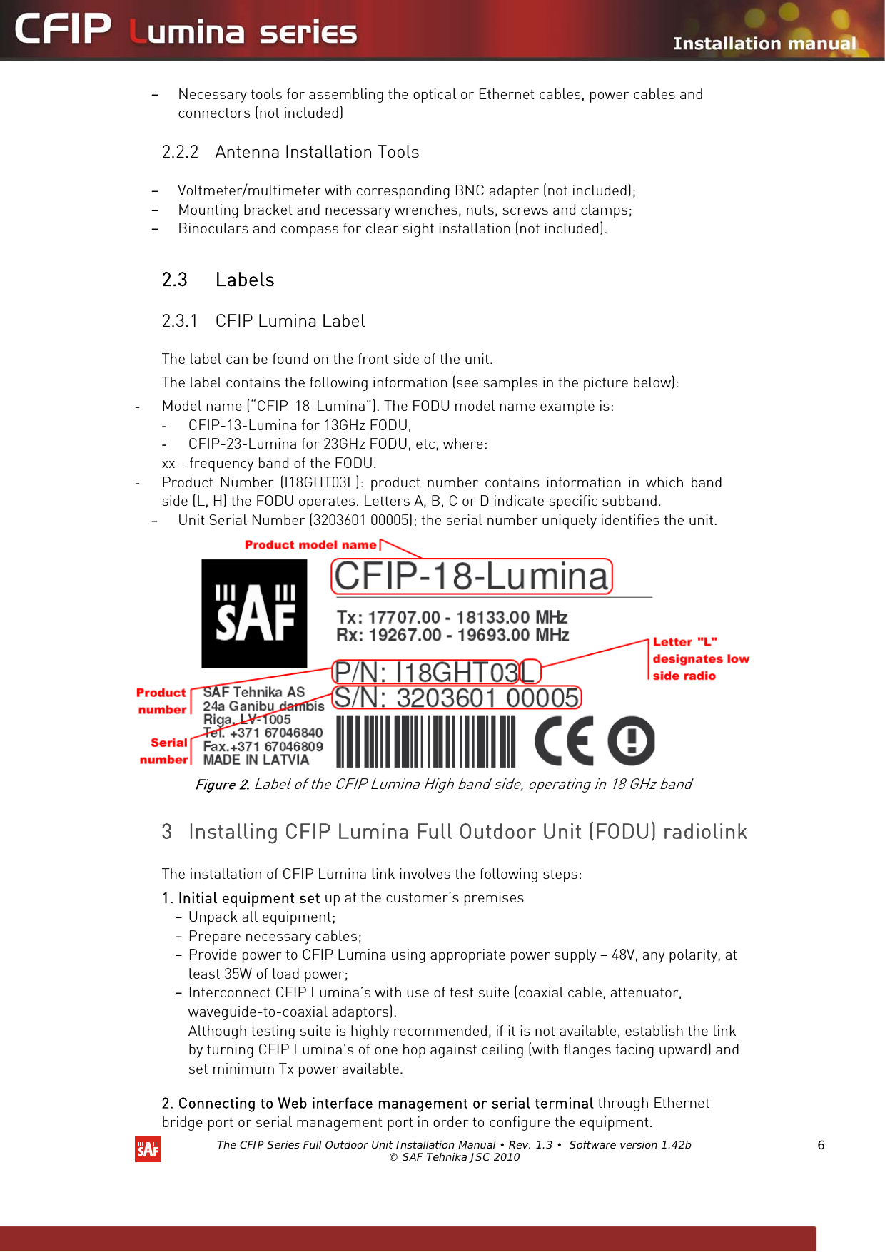   The CFIP Series Full Outdoor Unit Installation Manual • Rev. 1.3 •  Software version 1.42b © SAF Tehnika JSC 2010  6 – Necessary tools for assembling the optical or Ethernet cables, power cables and connectors (not included) 2.2.2 Antenna Installation Tools  – Voltmeter/multimeter with corresponding BNC adapter (not included); – Mounting bracket and necessary wrenches, nuts, screws and clamps; – Binoculars and compass for clear sight installation (not included).   2.3 Labels  2.3.1 CFIP Lumina Label  The label can be found on the front side of the unit. The label contains the following information (see samples in the picture below): - Model name (“CFIP-18-Lumina”). The FODU model name example is: - CFIP-13-Lumina for 13GHz FODU, - CFIP-23-Lumina for 23GHz FODU, etc, where: xx - frequency band of the FODU. - Product Number (I18GHT03L): product number contains information in which band side (L, H) the FODU operates. Letters A, B, C or D indicate specific subband. – Unit Serial Number (3203601 00005); the serial number uniquely identifies the unit.  Figure 2. Label of the CFIP Lumina High band side, operating in 18 GHz band  3 Installing CFIP Lumina Full Outdoor Unit (FODU) radiolink  The installation of CFIP Lumina link involves the following steps:  1. Initial equipment set up at the customer’s premises  – Unpack all equipment; – Prepare necessary cables; – Provide power to CFIP Lumina using appropriate power supply – 48V, any polarity, at least 35W of load power; – Interconnect CFIP Lumina’s with use of test suite (coaxial cable, attenuator, waveguide-to-coaxial adaptors). Although testing suite is highly recommended, if it is not available, establish the link by turning CFIP Lumina’s of one hop against ceiling (with flanges facing upward) and set minimum Tx power available. 2. Connecting to Web interface management or serial terminal through Ethernet bridge port or serial management port in order to configure the equipment.  