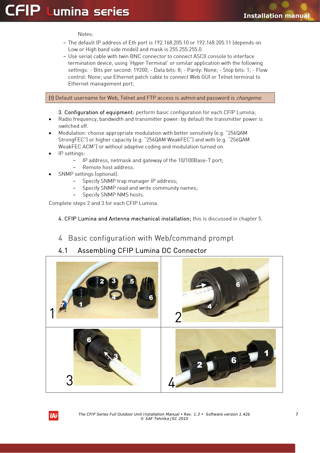   The CFIP Series Full Outdoor Unit Installation Manual • Rev. 1.3 •  Software version 1.42b © SAF Tehnika JSC 2010  7 Notes:  – The default IP address of Eth port is 192.168.205.10 or 192.168.205.11 (depends on Low or High band side model) and mask is 255.255.255.0.  – Use serial cable with twin BNC connector to connect ASCII console to interface termination device, using ‘Hyper Terminal’ or similar application with the following settings: - Bits per second: 19200; - Data bits: 8; - Parity: None; - Stop bits: 1; - Flow control: None; use Ethernet patch cable to connect Web GUI or Telnet terminal to Ethernet management port;  (!) Default username for Web, Telnet and FTP access is admin and password is changeme.   3. Configuration of equipment: perform basic configuration for each CFIP Lumina;   • Radio frequency, bandwidth and transmitter power: by default the transmitter power is switched off.  • Modulation: choose appropriate modulation with better sensitivity (e.g. “256QAM StrongFEC”) or higher capacity (e.g. “256QAM WeakFEC”) and with (e.g. “256QAM WeakFEC ACM”) or without adaptive coding and modulation turned on. • IP settings:  – IP address, netmask and gateway of the 10/100Base-T port; – Remote host address. • SNMP settings (optional):  – Specify SNMP trap manager IP address; – Specify SNMP read and write community names; – Specify SNMP NMS hosts.  Complete steps 2 and 3 for each CFIP Lumina.   4. CFIP Lumina and Antenna mechanical installation; this is discussed in chapter 5.    4 Basic configuration with Web/command prompt 4.1 Assembling CFIP Lumina DC Connector 12 3 4 