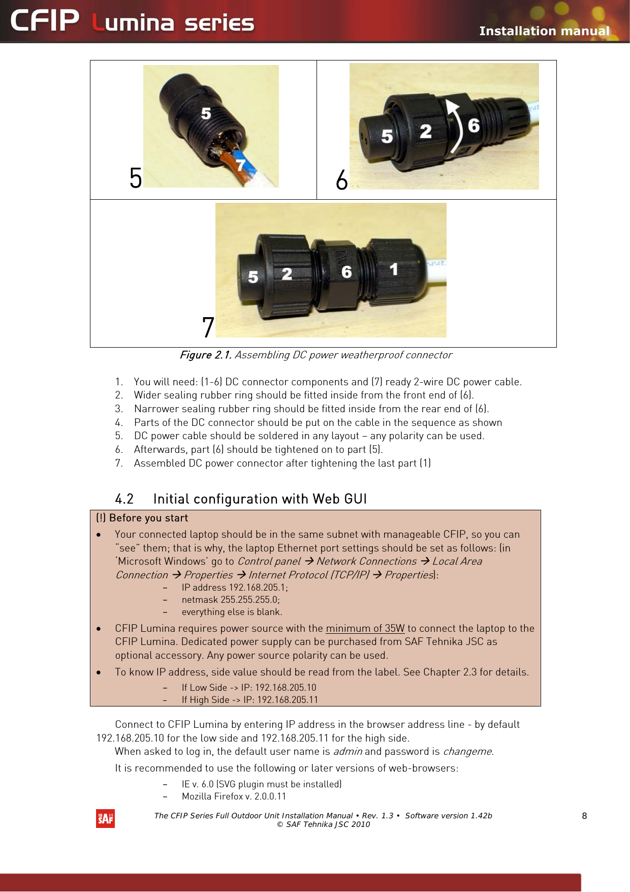   The CFIP Series Full Outdoor Unit Installation Manual • Rev. 1.3 •  Software version 1.42b © SAF Tehnika JSC 2010  8 5 6 7 Figure 2.1. Assembling DC power weatherproof connector  1. You will need: (1-6) DC connector components and (7) ready 2-wire DC power cable. 2. Wider sealing rubber ring should be fitted inside from the front end of (6). 3. Narrower sealing rubber ring should be fitted inside from the rear end of (6). 4. Parts of the DC connector should be put on the cable in the sequence as shown 5. DC power cable should be soldered in any layout – any polarity can be used. 6. Afterwards, part (6) should be tightened on to part (5). 7. Assembled DC power connector after tightening the last part (1)  4.2 Initial configuration with Web GUI (!) Before you start • Your connected laptop should be in the same subnet with manageable CFIP, so you can “see” them; that is why, the laptop Ethernet port settings should be set as follows: (in ‘Microsoft Windows’ go to Control panel Æ Network Connections Æ Local Area Connection Æ Properties Æ Internet Protocol (TCP/IP) Æ Properties):  – IP address 192.168.205.1; – netmask 255.255.255.0; – everything else is blank. • CFIP Lumina requires power source with the minimum of 35W to connect the laptop to the CFIP Lumina. Dedicated power supply can be purchased from SAF Tehnika JSC as optional accessory. Any power source polarity can be used. • To know IP address, side value should be read from the label. See Chapter 2.3 for details. – If Low Side -&gt; IP: 192.168.205.10 – If High Side -&gt; IP: 192.168.205.11  Connect to CFIP Lumina by entering IP address in the browser address line - by default 192.168.205.10 for the low side and 192.168.205.11 for the high side.  When asked to log in, the default user name is admin and password is changeme. It is recommended to use the following or later versions of web-browsers:  – IE v. 6.0 (SVG plugin must be installed) – Mozilla Firefox v. 2.0.0.11 