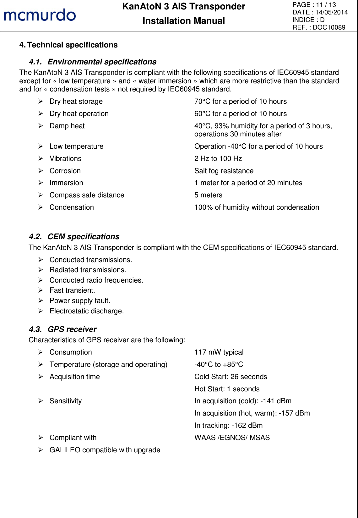       KanAtoN 3 AIS Transponder Installation Manual PAGE : 11 / 13 DATE : 14/05/2014 INDICE : D REF. : DOC10089   4. Technical specifications 4.1.  Environmental specifications The KanAtoN 3 AIS Transponder is compliant with the following specifications of IEC60945 standard except for « low temperature » and « water immersion » which are more restrictive than the standard and for « condensation tests » not required by IEC60945 standard.   Dry heat storage 70°C for a period of 10 hours   Dry heat operation 60°C for a period of 10 hours   Damp heat 40°C, 93% humidity for a period of 3 hours, operations 30 minutes after   Low temperature Operation -40°C for a period of 10 hours   Vibrations 2 Hz to 100 Hz   Corrosion Salt fog resistance   Immersion 1 meter for a period of 20 minutes   Compass safe distance 5 meters   Condensation 100% of humidity without condensation  4.2.  CEM specifications The KanAtoN 3 AIS Transponder is compliant with the CEM specifications of IEC60945 standard.   Conducted transmissions.   Radiated transmissions.   Conducted radio frequencies.   Fast transient.   Power supply fault.   Electrostatic discharge. 4.3.  GPS receiver Characteristics of GPS receiver are the following:   Consumption 117 mW typical   Temperature (storage and operating) -40°C to +85°C   Acquisition time Cold Start: 26 seconds  Hot Start: 1 seconds   Sensitivity In acquisition (cold): -141 dBm  In acquisition (hot, warm): -157 dBm  In tracking: -162 dBm   Compliant with WAAS /EGNOS/ MSAS   GALILEO compatible with upgrade   