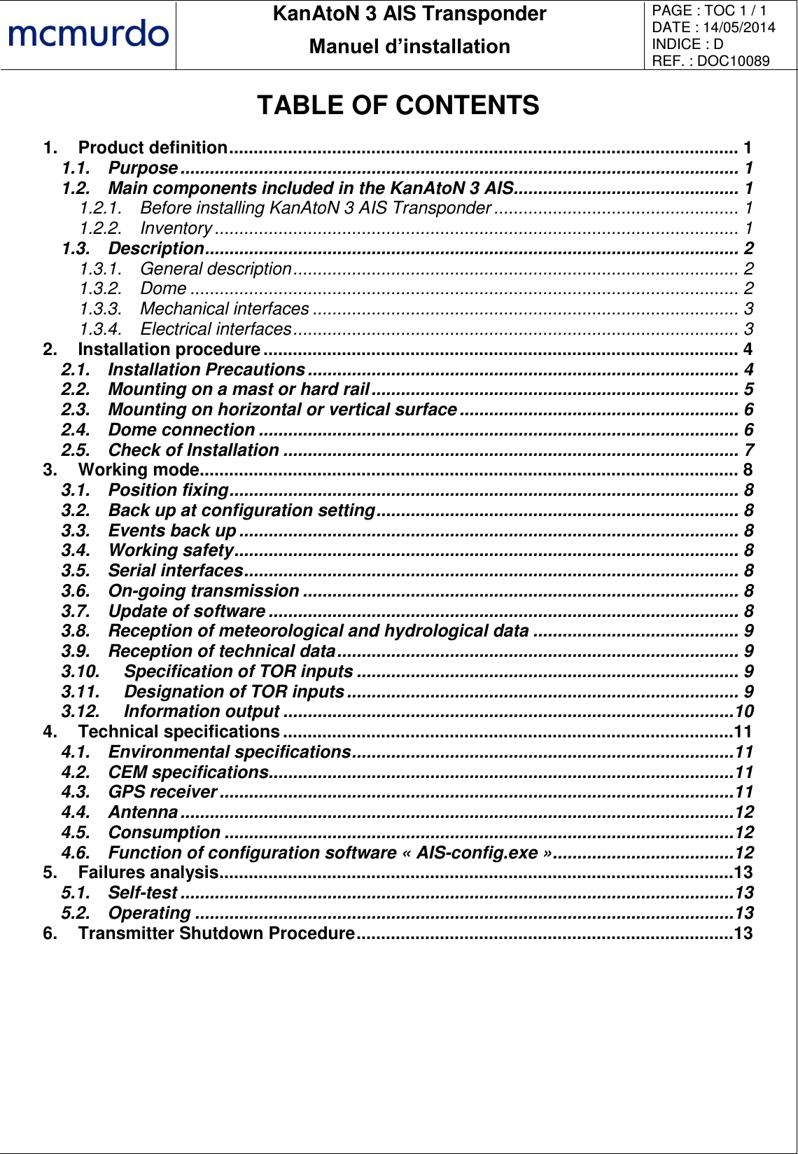       KanAtoN 3 AIS Transponder Manuel d’installation PAGE : TOC 1 / 1 DATE : 14/05/2014 INDICE : D REF. : DOC10089   TABLE OF CONTENTS 1. Product definition ........................................................................................................ 1 1.1. Purpose .................................................................................................................. 1 1.2. Main components included in the KanAtoN 3 AIS .............................................. 1 1.2.1. Before installing KanAtoN 3 AIS Transponder .................................................. 1 1.2.2. Inventory ........................................................................................................... 1 1.3. Description ............................................................................................................. 2 1.3.1. General description ........................................................................................... 2 1.3.2. Dome ................................................................................................................ 2 1.3.3. Mechanical interfaces ....................................................................................... 3 1.3.4. Electrical interfaces ........................................................................................... 3 2. Installation procedure ................................................................................................. 4 2.1. Installation Precautions ........................................................................................ 4 2.2. Mounting on a mast or hard rail ........................................................................... 5 2.3. Mounting on horizontal or vertical surface ......................................................... 6 2.4. Dome connection .................................................................................................. 6 2.5. Check of Installation ............................................................................................. 7 3. Working mode.............................................................................................................. 8 3.1. Position fixing ........................................................................................................ 8 3.2. Back up at configuration setting .......................................................................... 8 3.3. Events back up ...................................................................................................... 8 3.4. Working safety ....................................................................................................... 8 3.5. Serial interfaces ..................................................................................................... 8 3.6. On-going transmission ......................................................................................... 8 3.7. Update of software ................................................................................................ 8 3.8. Reception of meteorological and hydrological data .......................................... 9 3.9. Reception of technical data .................................................................................. 9 3.10. Specification of TOR inputs .............................................................................. 9 3.11. Designation of TOR inputs ................................................................................ 9 3.12. Information output ............................................................................................10 4. Technical specifications ............................................................................................11 4.1. Environmental specifications ..............................................................................11 4.2. CEM specifications ...............................................................................................11 4.3. GPS receiver .........................................................................................................11 4.4. Antenna .................................................................................................................12 4.5. Consumption ........................................................................................................12 4.6. Function of configuration software « AIS-config.exe » .....................................12 5. Failures analysis.........................................................................................................13 5.1. Self-test .................................................................................................................13 5.2. Operating ..............................................................................................................13 6. Transmitter Shutdown Procedure .............................................................................13   