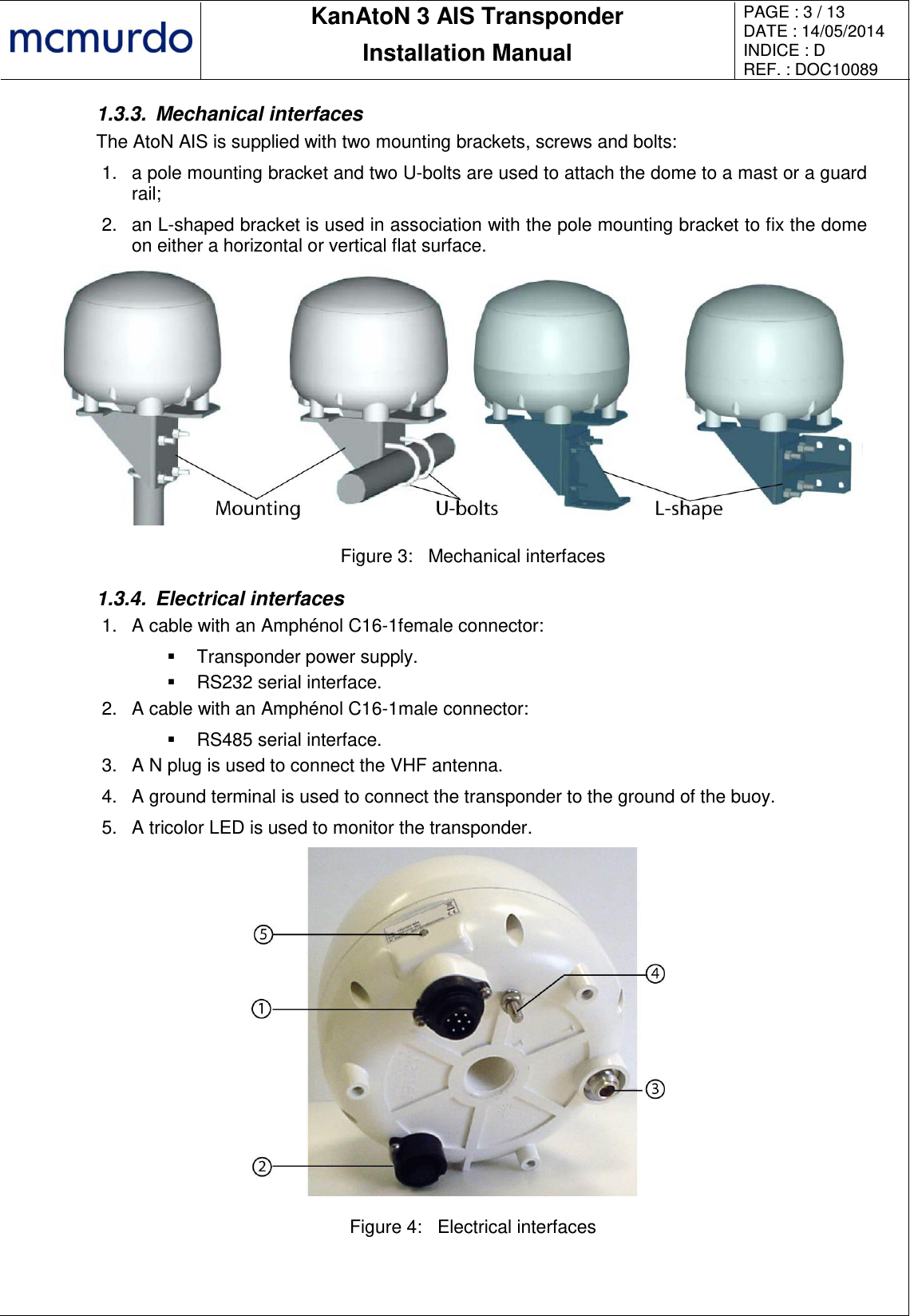       KanAtoN 3 AIS Transponder Installation Manual PAGE : 3 / 13 DATE : 14/05/2014 INDICE : D REF. : DOC10089   1.3.3.  Mechanical interfaces The AtoN AIS is supplied with two mounting brackets, screws and bolts: 1. a pole mounting bracket and two U-bolts are used to attach the dome to a mast or a guard rail; 2.  an L-shaped bracket is used in association with the pole mounting bracket to fix the dome on either a horizontal or vertical flat surface.  Figure 3:  Mechanical interfaces 1.3.4.  Electrical interfaces 1.  A cable with an Amphénol C16-1female connector:   Transponder power supply.   RS232 serial interface. 2.  A cable with an Amphénol C16-1male connector:   RS485 serial interface. 3.  A N plug is used to connect the VHF antenna. 4.  A ground terminal is used to connect the transponder to the ground of the buoy. 5. A tricolor LED is used to monitor the transponder.  Figure 4:  Electrical interfaces  