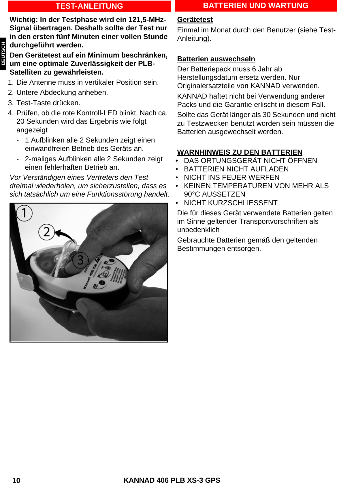 ENGLISH DEUTSCHNEDERLANDS KANNAD 406 PLB XS-3 GPS 10 BATTERIEN UND WARTUNGGerätetestEinmal im Monat durch den Benutzer (siehe Test-Anleitung).Batterien auswechselnDer Batteriepack muss 6 Jahr ab Herstellungsdatum ersetz werden. Nur Originalersatzteile von KANNAD verwenden.KANNAD haftet nicht bei Verwendung anderer Packs und die Garantie erlischt in diesem Fall.Sollte das Gerät länger als 30 Sekunden und nicht zu Testzwecken benutzt worden sein müssen die Batterien ausgewechselt werden.WARNHINWEIS ZU DEN BATTERIEN• DAS ORTUNGSGERÄT NICHT ÖFFNEN• BATTERIEN NICHT AUFLADEN• NICHT INS FEUER WERFEN• KEINEN TEMPERATUREN VON MEHR ALS 90°C AUSSETZEN• NICHT KURZSCHLIESSENTDie für dieses Gerät verwendete Batterien gelten im Sinne geltender Transportvorschriften als unbedenklich Gebrauchte Batterien gemäß den geltenden Bestimmungen entsorgen.TEST-ANLEITUNGWichtig: In der Testphase wird ein 121,5-MHz-Signal übertragen. Deshalb sollte der Test nur in den ersten fünf Minuten einer vollen Stunde durchgeführt werden.Den Gerätetest auf ein Minimum beschränken, um eine optimale Zuverlässigkeit der PLB-Satelliten zu gewährleisten.1. Die Antenne muss in vertikaler Position sein.2. Untere Abdeckung anheben.3. Test-Taste drücken.4. Prüfen, ob die rote Kontroll-LED blinkt. Nach ca. 20 Sekunden wird das Ergebnis wie folgt angezeigt- 1 Aufblinken alle 2 Sekunden zeigt einen einwandfreien Betrieb des Geräts an.- 2-maliges Aufblinken alle 2 Sekunden zeigt einen fehlerhaften Betrieb an.Vor Verständigen eines Vertreters den Test dreimal wiederholen, um sicherzustellen, dass es sich tatsächlich um eine Funktionsstörung handelt.