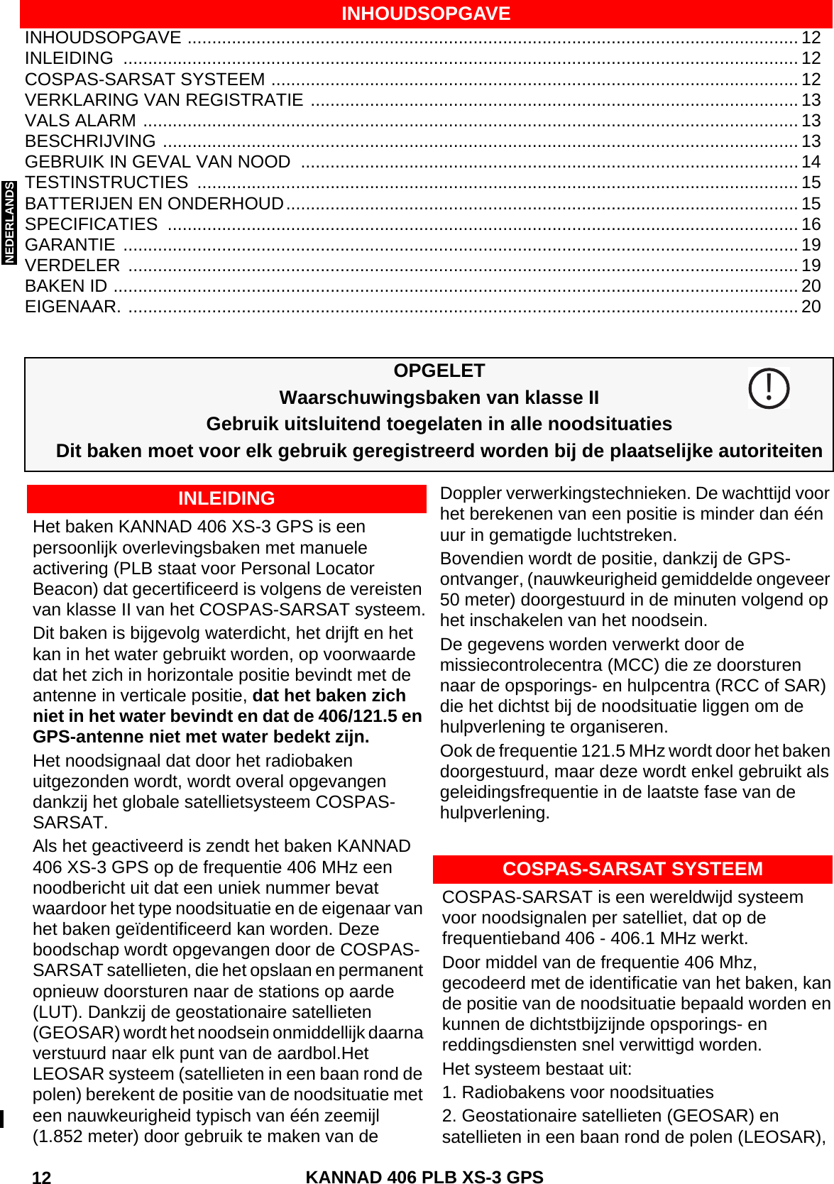 ENGLISH DEUTSCHNEDERLANDS KANNAD 406 PLB XS-3 GPS 12 INHOUDSOPGAVE ............................................................................................................................ 12INLEIDING ......................................................................................................................................... 12COSPAS-SARSAT SYSTEEM ........................................................................................................... 12VERKLARING VAN REGISTRATIE ................................................................................................... 13VALS ALARM ..................................................................................................................................... 13BESCHRIJVING ................................................................................................................................. 13GEBRUIK IN GEVAL VAN NOOD  ..................................................................................................... 14TESTINSTRUCTIES .......................................................................................................................... 15BATTERIJEN EN ONDERHOUD........................................................................................................ 15SPECIFICATIES ................................................................................................................................ 16GARANTIE ......................................................................................................................................... 19VERDELER ........................................................................................................................................ 19BAKEN ID ........................................................................................................................................... 20EIGENAAR. ........................................................................................................................................ 20INHOUDSOPGAVEOPGELETWaarschuwingsbaken van klasse IIGebruik uitsluitend toegelaten in alle noodsituatiesDit baken moet voor elk gebruik geregistreerd worden bij de plaatselijke autoriteitenHet baken KANNAD 406 XS-3 GPS is een persoonlijk overlevingsbaken met manuele activering (PLB staat voor Personal Locator  Beacon) dat gecertificeerd is volgens de vereisten van klasse II van het COSPAS-SARSAT systeem.Dit baken is bijgevolg waterdicht, het drijft en het kan in het water gebruikt worden, op voorwaarde dat het zich in horizontale positie bevindt met de antenne in verticale positie, dat het baken zich niet in het water bevindt en dat de 406/121.5 en GPS-antenne niet met water bedekt zijn.Het noodsignaal dat door het radiobaken uitgezonden wordt, wordt overal opgevangen dankzij het globale satellietsysteem COSPAS-SARSAT.Als het geactiveerd is zendt het baken KANNAD 406 XS-3 GPS op de frequentie 406 MHz een noodbericht uit dat een uniek nummer bevat waardoor het type noodsituatie en de eigenaar van het baken geïdentificeerd kan worden. Deze boodschap wordt opgevangen door de COSPAS-SARSAT satellieten, die het opslaan en permanent opnieuw doorsturen naar de stations op aarde (LUT). Dankzij de geostationaire satellieten (GEOSAR) wordt het noodsein onmiddellijk daarna verstuurd naar elk punt van de aardbol.Het LEOSAR systeem (satellieten in een baan rond de polen) berekent de positie van de noodsituatie met een nauwkeurigheid typisch van één zeemijl (1.852 meter) door gebruik te maken van de Doppler verwerkingstechnieken. De wachttijd voor het berekenen van een positie is minder dan één uur in gematigde luchtstreken.Bovendien wordt de positie, dankzij de GPS-ontvanger, (nauwkeurigheid gemiddelde ongeveer 50 meter) doorgestuurd in de minuten volgend op het inschakelen van het noodsein.De gegevens worden verwerkt door de missiecontrolecentra (MCC) die ze doorsturen naar de opsporings- en hulpcentra (RCC of SAR) die het dichtst bij de noodsituatie liggen om de hulpverlening te organiseren.Ook de frequentie 121.5 MHz wordt door het baken doorgestuurd, maar deze wordt enkel gebruikt als geleidingsfrequentie in de laatste fase van de hulpverlening.!INLEIDINGCOSPAS-SARSAT SYSTEEMCOSPAS-SARSAT is een wereldwijd systeem voor noodsignalen per satelliet, dat op de frequentieband 406 - 406.1 MHz werkt.Door middel van de frequentie 406 Mhz, gecodeerd met de identificatie van het baken, kan de positie van de noodsituatie bepaald worden en kunnen de dichtstbijzijnde opsporings- en reddingsdiensten snel verwittigd worden. Het systeem bestaat uit:1. Radiobakens voor noodsituaties2. Geostationaire satellieten (GEOSAR) en satellieten in een baan rond de polen (LEOSAR),