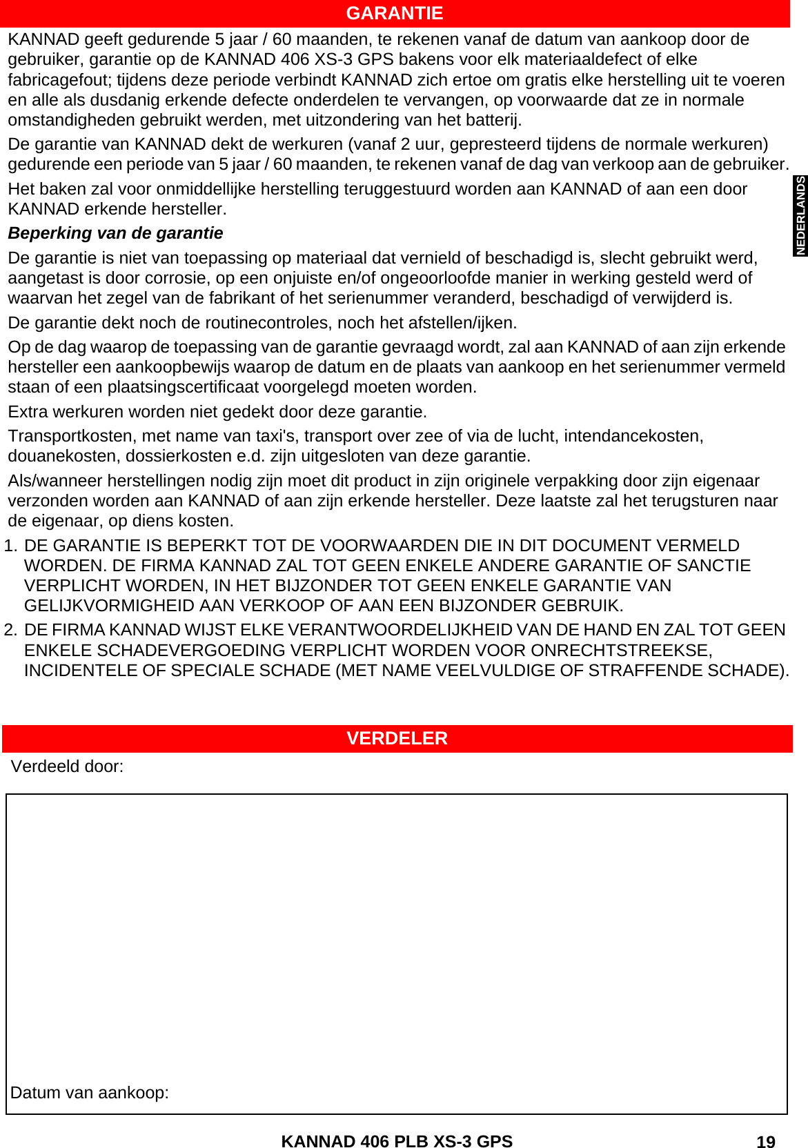 ENGLISH DEUTSCHNEDERLANDS KANNAD 406 PLB XS-3 GPS  19GARANTIEKANNAD geeft gedurende 5 jaar / 60 maanden, te rekenen vanaf de datum van aankoop door de gebruiker, garantie op de KANNAD 406 XS-3 GPS bakens voor elk materiaaldefect of elke fabricagefout; tijdens deze periode verbindt KANNAD zich ertoe om gratis elke herstelling uit te voeren en alle als dusdanig erkende defecte onderdelen te vervangen, op voorwaarde dat ze in normale omstandigheden gebruikt werden, met uitzondering van het batterij.De garantie van KANNAD dekt de werkuren (vanaf 2 uur, gepresteerd tijdens de normale werkuren) gedurende een periode van 5 jaar / 60 maanden, te rekenen vanaf de dag van verkoop aan de gebruiker.Het baken zal voor onmiddellijke herstelling teruggestuurd worden aan KANNAD of aan een door KANNAD erkende hersteller.Beperking van de garantieDe garantie is niet van toepassing op materiaal dat vernield of beschadigd is, slecht gebruikt werd, aangetast is door corrosie, op een onjuiste en/of ongeoorloofde manier in werking gesteld werd of waarvan het zegel van de fabrikant of het serienummer veranderd, beschadigd of verwijderd is.De garantie dekt noch de routinecontroles, noch het afstellen/ijken.Op de dag waarop de toepassing van de garantie gevraagd wordt, zal aan KANNAD of aan zijn erkende hersteller een aankoopbewijs waarop de datum en de plaats van aankoop en het serienummer vermeld staan of een plaatsingscertificaat voorgelegd moeten worden.Extra werkuren worden niet gedekt door deze garantie.Transportkosten, met name van taxi&apos;s, transport over zee of via de lucht, intendancekosten, douanekosten, dossierkosten e.d. zijn uitgesloten van deze garantie.Als/wanneer herstellingen nodig zijn moet dit product in zijn originele verpakking door zijn eigenaar verzonden worden aan KANNAD of aan zijn erkende hersteller. Deze laatste zal het terugsturen naar de eigenaar, op diens kosten.1. DE GARANTIE IS BEPERKT TOT DE VOORWAARDEN DIE IN DIT DOCUMENT VERMELD WORDEN. DE FIRMA KANNAD ZAL TOT GEEN ENKELE ANDERE GARANTIE OF SANCTIE VERPLICHT WORDEN, IN HET BIJZONDER TOT GEEN ENKELE GARANTIE VAN GELIJKVORMIGHEID AAN VERKOOP OF AAN EEN BIJZONDER GEBRUIK.2. DE FIRMA KANNAD WIJST ELKE VERANTWOORDELIJKHEID VAN DE HAND EN ZAL TOT GEEN ENKELE SCHADEVERGOEDING VERPLICHT WORDEN VOOR ONRECHTSTREEKSE, INCIDENTELE OF SPECIALE SCHADE (MET NAME VEELVULDIGE OF STRAFFENDE SCHADE).Datum van aankoop:Verdeeld door:VERDELER