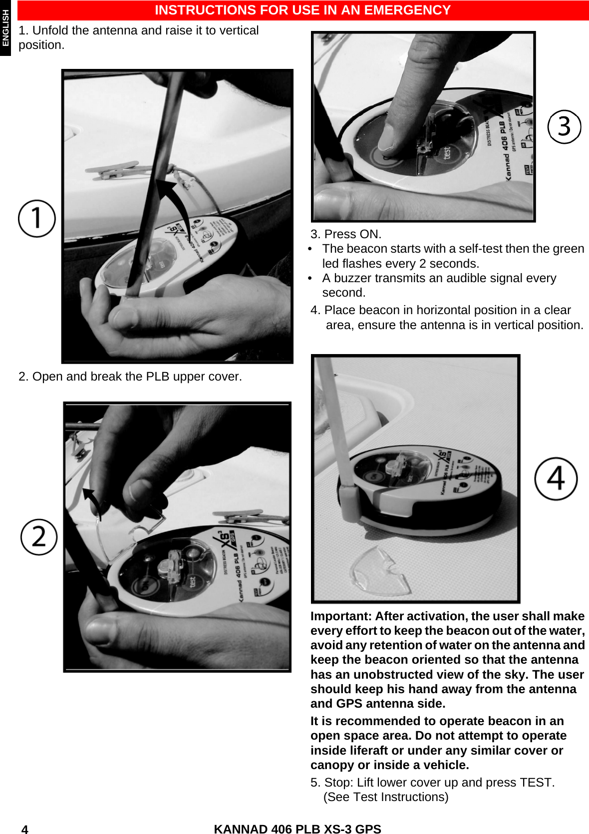 ENGLISH DEUTSCHNEDERLANDS KANNAD 406 PLB XS-3 GPS 4 INSTRUCTIONS FOR USE IN AN EMERGENCY1. Unfold the antenna and raise it to vertical position.2. Open and break the PLB upper cover.3. Press ON.• The beacon starts with a self-test then the green led flashes every 2 seconds.• A buzzer transmits an audible signal every second.4. Place beacon in horizontal position in a cleararea, ensure the antenna is in vertical position.Important: After activation, the user shall make every effort to keep the beacon out of the water, avoid any retention of water on the antenna and keep the beacon oriented so that the antenna has an unobstructed view of the sky. The user should keep his hand away from the antenna and GPS antenna side.It is recommended to operate beacon in an open space area. Do not attempt to operate inside liferaft or under any similar cover or canopy or inside a vehicle.5. Stop: Lift lower cover up and press TEST.(See Test Instructions)
