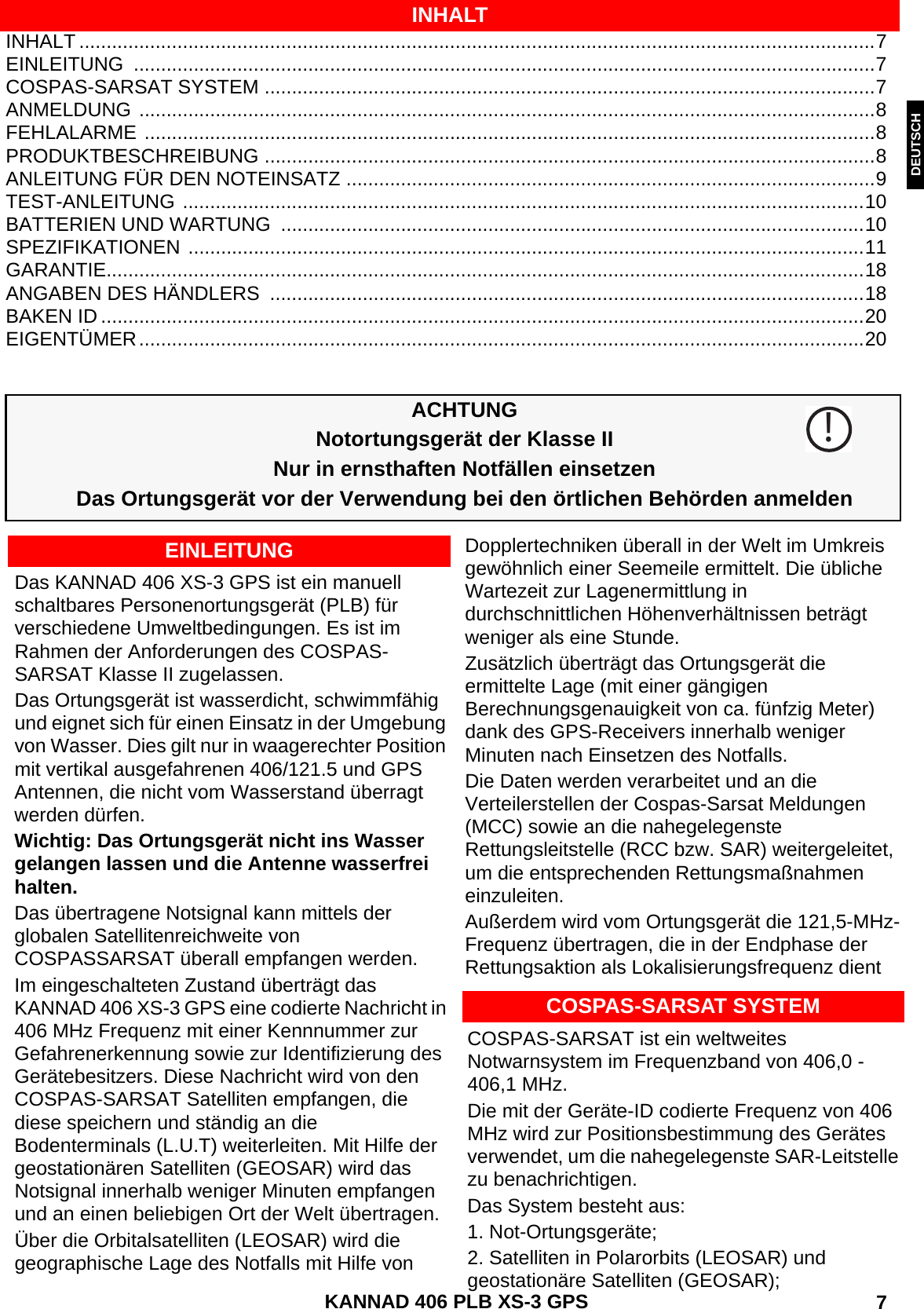 ENGLISH DEUTSCHNEDERLANDS KANNAD 406 PLB XS-3 GPS  7INHALT ..................................................................................................................................................7EINLEITUNG ........................................................................................................................................7COSPAS-SARSAT SYSTEM ................................................................................................................7ANMELDUNG .......................................................................................................................................8FEHLALARME ......................................................................................................................................8PRODUKTBESCHREIBUNG ................................................................................................................8ANLEITUNG FÜR DEN NOTEINSATZ .................................................................................................9TEST-ANLEITUNG .............................................................................................................................10BATTERIEN UND WARTUNG  ...........................................................................................................10SPEZIFIKATIONEN ............................................................................................................................11GARANTIE...........................................................................................................................................18ANGABEN DES HÄNDLERS  .............................................................................................................18BAKEN ID ............................................................................................................................................20EIGENTÜMER.....................................................................................................................................20INHALTACHTUNGNotortungsgerät der Klasse IINur in ernsthaften Notfällen einsetzenDas Ortungsgerät vor der Verwendung bei den örtlichen Behörden anmeldenDas KANNAD 406 XS-3 GPS ist ein manuell schaltbares Personenortungsgerät (PLB) für verschiedene Umweltbedingungen. Es ist im Rahmen der Anforderungen des COSPAS-SARSAT Klasse II zugelassen.Das Ortungsgerät ist wasserdicht, schwimmfähig und eignet sich für einen Einsatz in der Umgebung von Wasser. Dies gilt nur in waagerechter Position mit vertikal ausgefahrenen 406/121.5 und GPS Antennen, die nicht vom Wasserstand überragt werden dürfen.Wichtig: Das Ortungsgerät nicht ins Wasser gelangen lassen und die Antenne wasserfrei halten.Das übertragene Notsignal kann mittels der globalen Satellitenreichweite von COSPASSARSAT überall empfangen werden.Im eingeschalteten Zustand überträgt das KANNAD 406 XS-3 GPS eine codierte Nachricht in 406 MHz Frequenz mit einer Kennnummer zur Gefahrenerkennung sowie zur Identifizierung des Gerätebesitzers. Diese Nachricht wird von den COSPAS-SARSAT Satelliten empfangen, die diese speichern und ständig an die Bodenterminals (L.U.T) weiterleiten. Mit Hilfe der geostationären Satelliten (GEOSAR) wird das Notsignal innerhalb weniger Minuten empfangen und an einen beliebigen Ort der Welt übertragen.Über die Orbitalsatelliten (LEOSAR) wird die geographische Lage des Notfalls mit Hilfe von Dopplertechniken überall in der Welt im Umkreis gewöhnlich einer Seemeile ermittelt. Die übliche Wartezeit zur Lagenermittlung in durchschnittlichen Höhenverhältnissen beträgt weniger als eine Stunde.Zusätzlich überträgt das Ortungsgerät die ermittelte Lage (mit einer gängigen Berechnungsgenauigkeit von ca. fünfzig Meter) dank des GPS-Receivers innerhalb weniger Minuten nach Einsetzen des Notfalls.Die Daten werden verarbeitet und an die Verteilerstellen der Cospas-Sarsat Meldungen (MCC) sowie an die nahegelegenste Rettungsleitstelle (RCC bzw. SAR) weitergeleitet, um die entsprechenden Rettungsmaßnahmen einzuleiten.Außerdem wird vom Ortungsgerät die 121,5-MHz-Frequenz übertragen, die in der Endphase der Rettungsaktion als Lokalisierungsfrequenz dient!EINLEITUNGCOSPAS-SARSAT SYSTEMCOSPAS-SARSAT ist ein weltweites Notwarnsystem im Frequenzband von 406,0 - 406,1 MHz.Die mit der Geräte-ID codierte Frequenz von 406 MHz wird zur Positionsbestimmung des Gerätes verwendet, um die nahegelegenste SAR-Leitstelle zu benachrichtigen.Das System besteht aus:1. Not-Ortungsgeräte;2. Satelliten in Polarorbits (LEOSAR) und geostationäre Satelliten (GEOSAR);