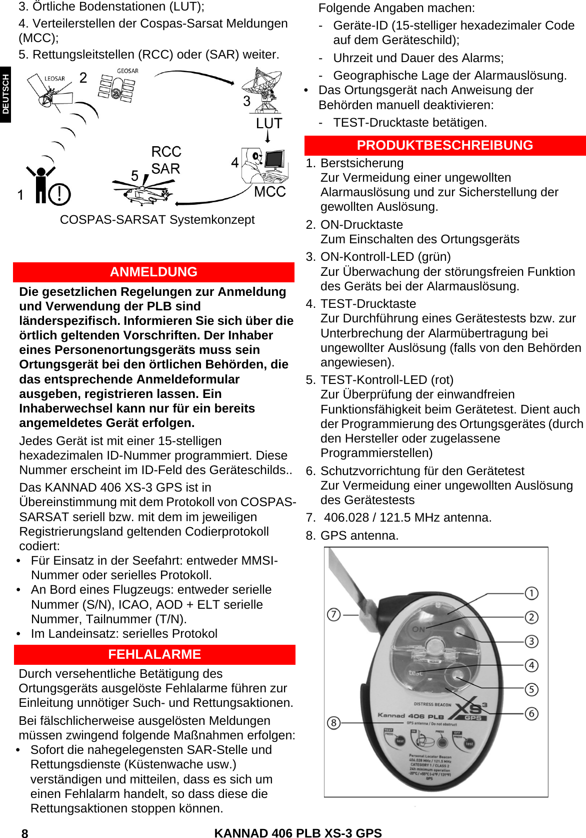 ENGLISH DEUTSCHNEDERLANDS KANNAD 406 PLB XS-3 GPS 8 3. Örtliche Bodenstationen (LUT);4. Verteilerstellen der Cospas-Sarsat Meldungen (MCC);5. Rettungsleitstellen (RCC) oder (SAR) weiter.COSPAS-SARSAT SystemkonzeptANMELDUNGDie gesetzlichen Regelungen zur Anmeldung und Verwendung der PLB sind länderspezifisch. Informieren Sie sich über die örtlich geltenden Vorschriften. Der Inhaber eines Personenortungsgeräts muss sein Ortungsgerät bei den örtlichen Behörden, die das entsprechende Anmeldeformular ausgeben, registrieren lassen. Ein Inhaberwechsel kann nur für ein bereits angemeldetes Gerät erfolgen.Jedes Gerät ist mit einer 15-stelligen hexadezimalen ID-Nummer programmiert. Diese Nummer erscheint im ID-Feld des Geräteschilds..Das KANNAD 406 XS-3 GPS ist in Übereinstimmung mit dem Protokoll von COSPAS-SARSAT seriell bzw. mit dem im jeweiligen Registrierungsland geltenden Codierprotokoll codiert:• Für Einsatz in der Seefahrt: entweder MMSI-Nummer oder serielles Protokoll.• An Bord eines Flugzeugs: entweder serielle Nummer (S/N), ICAO, AOD + ELT serielle Nummer, Tailnummer (T/N).• Im Landeinsatz: serielles ProtokolFEHLALARMEDurch versehentliche Betätigung des Ortungsgeräts ausgelöste Fehlalarme führen zur Einleitung unnötiger Such- und Rettungsaktionen.Bei fälschlicherweise ausgelösten Meldungen müssen zwingend folgende Maßnahmen erfolgen:• Sofort die nahegelegensten SAR-Stelle und Rettungsdienste (Küstenwache usw.) verständigen und mitteilen, dass es sich um einen Fehlalarm handelt, so dass diese die Rettungsaktionen stoppen können.PRODUKTBESCHREIBUNG1. BerstsicherungZur Vermeidung einer ungewollten Alarmauslösung und zur Sicherstellung der gewollten Auslösung.2. ON-DrucktasteZum Einschalten des Ortungsgeräts3. ON-Kontroll-LED (grün)Zur Überwachung der störungsfreien Funktion des Geräts bei der Alarmauslösung.4. TEST-DrucktasteZur Durchführung eines Gerätestests bzw. zur Unterbrechung der Alarmübertragung bei ungewollter Auslösung (falls von den Behörden angewiesen).5. TEST-Kontroll-LED (rot)Zur Überprüfung der einwandfreien Funktionsfähigkeit beim Gerätetest. Dient auch der Programmierung des Ortungsgerätes (durch den Hersteller oder zugelassene Programmierstellen)6. Schutzvorrichtung für den GerätetestZur Vermeidung einer ungewollten Auslösung des Gerätestests7.  406.028 / 121.5 MHz antenna.8. GPS antenna.Folgende Angaben machen:- Geräte-ID (15-stelliger hexadezimaler Code auf dem Geräteschild);- Uhrzeit und Dauer des Alarms;- Geographische Lage der Alarmauslösung.• Das Ortungsgerät nach Anweisung der Behörden manuell deaktivieren:- TEST-Drucktaste betätigen.