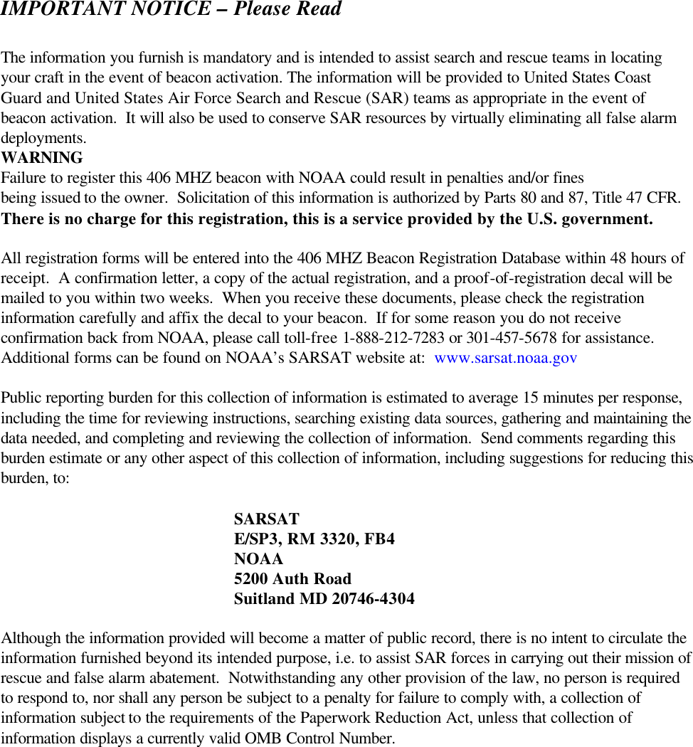 IMPORTANT NOTICE – Please Read  The information you furnish is mandatory and is intended to assist search and rescue teams in locating your craft in the event of beacon activation. The information will be provided to United States Coast Guard and United States Air Force Search and Rescue (SAR) teams as appropriate in the event of beacon activation.  It will also be used to conserve SAR resources by virtually eliminating all false alarm deployments.  WARNINGFailure to register this 406 MHZ beacon with NOAA could result in penalties and/or fines being issued to the owner.  Solicitation of this information is authorized by Parts 80 and 87, Title 47 CFR.  There is no charge for this registration, this is a service provided by the U.S. government.  All registration forms will be entered into the 406 MHZ Beacon Registration Database within 48 hours of receipt.  A confirmation letter, a copy of the actual registration, and a proof-of-registration decal will be mailed to you within two weeks.  When you receive these documents, please check the registration information carefully and affix the decal to your beacon.  If for some reason you do not receive confirmation back from NOAA, please call toll-free 1-888-212-7283 or 301-457-5678 for assistance. Additional forms can be found on NOAA’s SARSAT website at:  www.sarsat.noaa.gov  Public reporting burden for this collection of information is estimated to average 15 minutes per response, including the time for reviewing instructions, searching existing data sources, gathering and maintaining the data needed, and completing and reviewing the collection of information.  Send comments regarding this burden estimate or any other aspect of this collection of information, including suggestions for reducing this burden, to:   SARSAT  E/SP3, RM 3320, FB4   NOAA  5200 Auth Road  Suitland MD 20746-4304  Although the information provided will become a matter of public record, there is no intent to circulate the information furnished beyond its intended purpose, i.e. to assist SAR forces in carrying out their mission of rescue and false alarm abatement.  Notwithstanding any other provision of the law, no person is required to respond to, nor shall any person be subject to a penalty for failure to comply with, a collection of information subject to the requirements of the Paperwork Reduction Act, unless that collection of information displays a currently valid OMB Control Number.    
