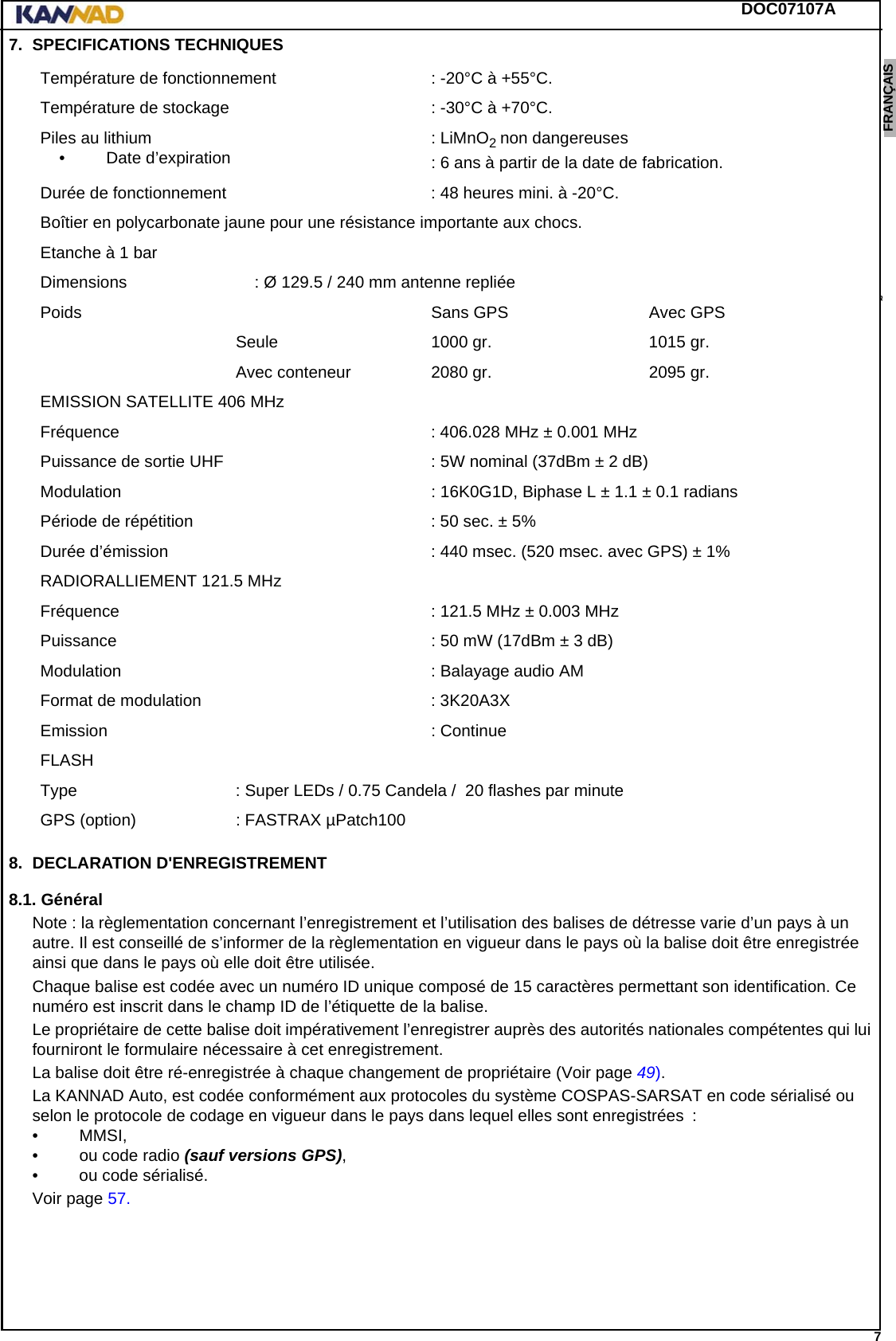 DOC07107A 7ENGLISH ESPAÑOL DEUTSCH  FRANÇAIS ITALIANO NEDERLANDS LANG7 LANG8 LANG9 LANG10 LANG11 LANG12 7. SPECIFICATIONS TECHNIQUES8. DECLARATION D&apos;ENREGISTREMENT8.1. GénéralNote : la règlementation concernant l’enregistrement et l’utilisation des balises de détresse varie d’un pays à un autre. Il est conseillé de s’informer de la règlementation en vigueur dans le pays où la balise doit être enregistrée ainsi que dans le pays où elle doit être utilisée.Chaque balise est codée avec un numéro ID unique composé de 15 caractères permettant son identification. Ce numéro est inscrit dans le champ ID de l’étiquette de la balise.Le propriétaire de cette balise doit impérativement l’enregistrer auprès des autorités nationales compétentes qui lui fourniront le formulaire nécessaire à cet enregistrement.La balise doit être ré-enregistrée à chaque changement de propriétaire (Voir page 49).La KANNAD Auto, est codée conformément aux protocoles du système COSPAS-SARSAT en code sérialisé ou selon le protocole de codage en vigueur dans le pays dans lequel elles sont enregistrées  :• MMSI,• ou code radio (sauf versions GPS),• ou code sérialisé.Voir page 57.Température de fonctionnement : -20°C à +55°C.Température de stockage : -30°C à +70°C.Piles au lithium• Date d’expiration : LiMnO2 non dangereuses: 6 ans à partir de la date de fabrication.Durée de fonctionnement : 48 heures mini. à -20°C.Boîtier en polycarbonate jaune pour une résistance importante aux chocs.Etanche à 1 barDimensions  : Ø 129.5 / 240 mm antenne repliéePoids Sans GPS  Avec GPSSeule 1000 gr. 1015 gr.Avec conteneur 2080 gr. 2095 gr.EMISSION SATELLITE 406 MHzFréquence : 406.028 MHz ± 0.001 MHzPuissance de sortie UHF : 5W nominal (37dBm ± 2 dB)Modulation : 16K0G1D, Biphase L ± 1.1 ± 0.1 radiansPériode de répétition : 50 sec. ± 5%Durée d’émission : 440 msec. (520 msec. avec GPS) ± 1%RADIORALLIEMENT 121.5 MHzFréquence  : 121.5 MHz ± 0.003 MHzPuissance : 50 mW (17dBm ± 3 dB)Modulation : Balayage audio AMFormat de modulation : 3K20A3XEmission : ContinueFLASHType : Super LEDs / 0.75 Candela /  20 flashes par minuteGPS (option) : FASTRAX µPatch100