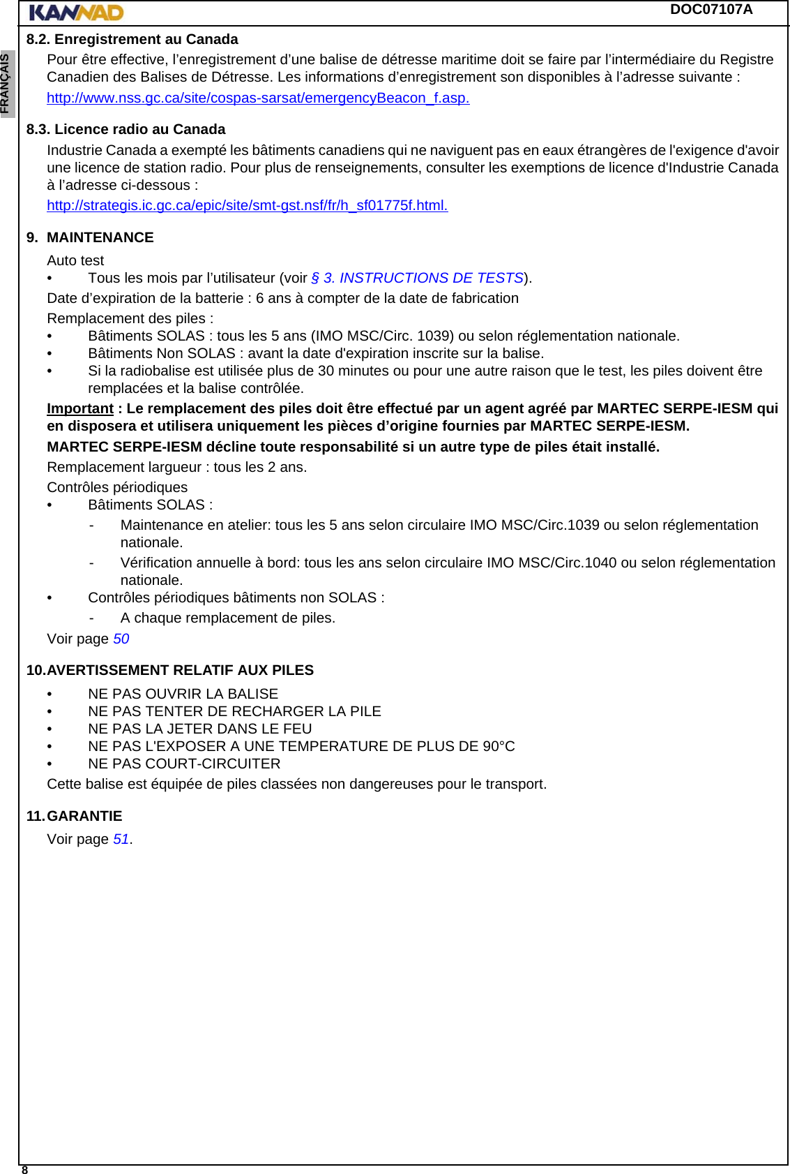 DOC07107A 8ENGLISH ESPAÑOL DEUTSCH  FRANÇAIS ITALIANO NEDERLANDS LANG7 LANG8 LANG9 LANG10 LANG11 LANG12 8.2. Enregistrement au CanadaPour être effective, l’enregistrement d’une balise de détresse maritime doit se faire par l’intermédiaire du Registre Canadien des Balises de Détresse. Les informations d’enregistrement son disponibles à l’adresse suivante :http://www.nss.gc.ca/site/cospas-sarsat/emergencyBeacon_f.asp.8.3. Licence radio au CanadaIndustrie Canada a exempté les bâtiments canadiens qui ne naviguent pas en eaux étrangères de l&apos;exigence d&apos;avoir une licence de station radio. Pour plus de renseignements, consulter les exemptions de licence d&apos;Industrie Canada à l’adresse ci-dessous :http://strategis.ic.gc.ca/epic/site/smt-gst.nsf/fr/h_sf01775f.html.9. MAINTENANCEAuto test• Tous les mois par l’utilisateur (voir § 3. INSTRUCTIONS DE TESTS).Date d’expiration de la batterie : 6 ans à compter de la date de fabricationRemplacement des piles : • Bâtiments SOLAS : tous les 5 ans (IMO MSC/Circ. 1039) ou selon réglementation nationale.• Bâtiments Non SOLAS : avant la date d&apos;expiration inscrite sur la balise.• Si la radiobalise est utilisée plus de 30 minutes ou pour une autre raison que le test, les piles doivent être remplacées et la balise contrôlée.Important : Le remplacement des piles doit être effectué par un agent agréé par MARTEC SERPE-IESM qui en disposera et utilisera uniquement les pièces d’origine fournies par MARTEC SERPE-IESM.MARTEC SERPE-IESM décline toute responsabilité si un autre type de piles était installé.Remplacement largueur : tous les 2 ans.Contrôles périodiques• Bâtiments SOLAS :- Maintenance en atelier: tous les 5 ans selon circulaire IMO MSC/Circ.1039 ou selon réglementation nationale.- Vérification annuelle à bord: tous les ans selon circulaire IMO MSC/Circ.1040 ou selon réglementation nationale.• Contrôles périodiques bâtiments non SOLAS :- A chaque remplacement de piles.Voir page 5010.AVERTISSEMENT RELATIF AUX PILES• NE PAS OUVRIR LA BALISE• NE PAS TENTER DE RECHARGER LA PILE• NE PAS LA JETER DANS LE FEU• NE PAS L&apos;EXPOSER A UNE TEMPERATURE DE PLUS DE 90°C• NE PAS COURT-CIRCUITERCette balise est équipée de piles classées non dangereuses pour le transport.11.GARANTIEVoir page 51.