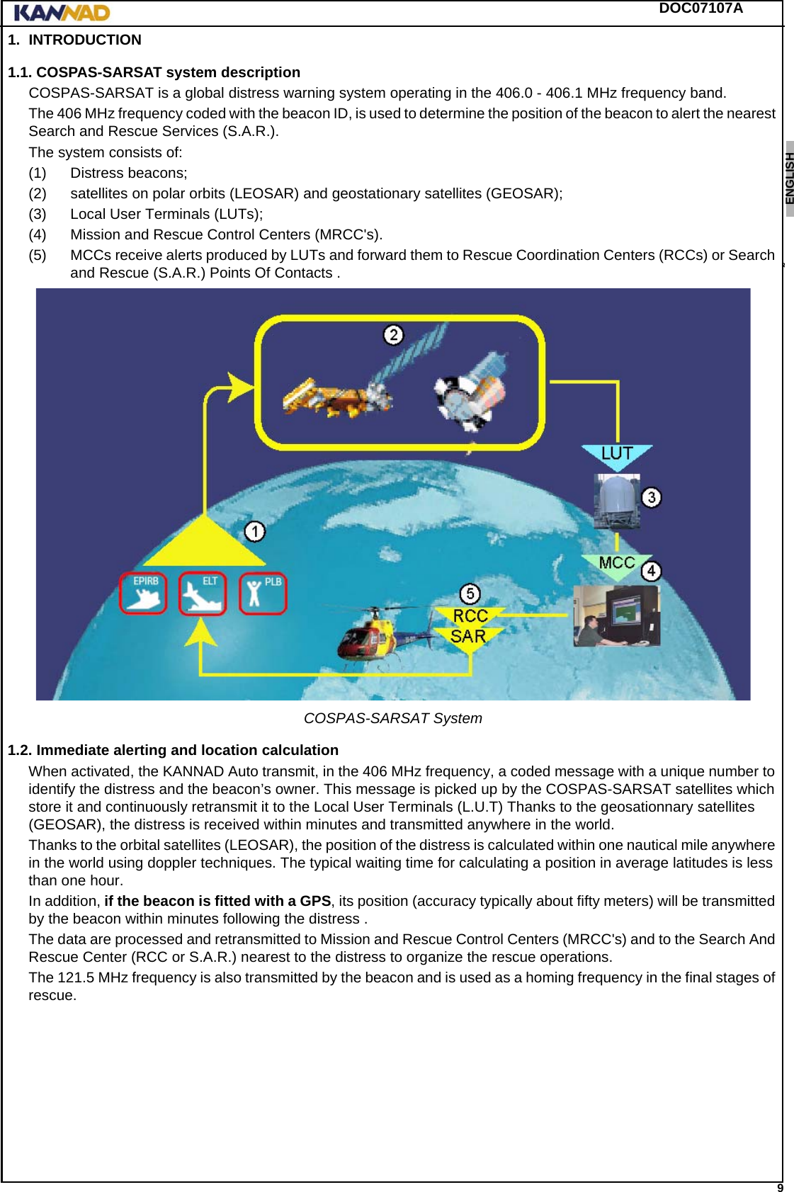 DOC07107A 9ENGLISH ESPAÑOL DEUTSCH  FRANÇAIS ITALIANO NEDERLANDS LANG7 LANG8 LANG9 LANG10 LANG11 LANG12 1. INTRODUCTION1.1. COSPAS-SARSAT system descriptionCOSPAS-SARSAT is a global distress warning system operating in the 406.0 - 406.1 MHz frequency band.The 406 MHz frequency coded with the beacon ID, is used to determine the position of the beacon to alert the nearest Search and Rescue Services (S.A.R.).The system consists of:(1) Distress beacons;(2) satellites on polar orbits (LEOSAR) and geostationary satellites (GEOSAR);(3) Local User Terminals (LUTs);(4) Mission and Rescue Control Centers (MRCC&apos;s).(5) MCCs receive alerts produced by LUTs and forward them to Rescue Coordination Centers (RCCs) or Search and Rescue (S.A.R.) Points Of Contacts .COSPAS-SARSAT System1.2. Immediate alerting and location calculationWhen activated, the KANNAD Auto transmit, in the 406 MHz frequency, a coded message with a unique number to identify the distress and the beacon’s owner. This message is picked up by the COSPAS-SARSAT satellites which store it and continuously retransmit it to the Local User Terminals (L.U.T) Thanks to the geosationnary satellites (GEOSAR), the distress is received within minutes and transmitted anywhere in the world.Thanks to the orbital satellites (LEOSAR), the position of the distress is calculated within one nautical mile anywhere in the world using doppler techniques. The typical waiting time for calculating a position in average latitudes is less than one hour.In addition, if the beacon is fitted with a GPS, its position (accuracy typically about fifty meters) will be transmitted by the beacon within minutes following the distress .The data are processed and retransmitted to Mission and Rescue Control Centers (MRCC&apos;s) and to the Search And Rescue Center (RCC or S.A.R.) nearest to the distress to organize the rescue operations.The 121.5 MHz frequency is also transmitted by the beacon and is used as a homing frequency in the final stages of rescue.