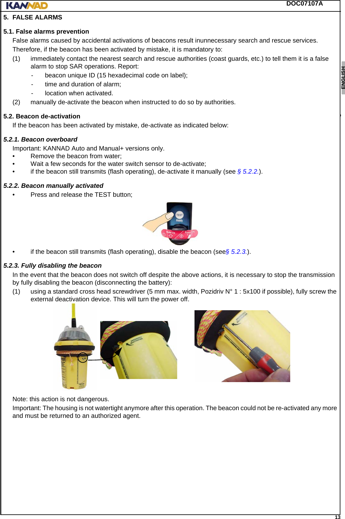 DOC07107A 13ENGLISH ESPAÑOL DEUTSCH  FRANÇAIS ITALIANO NEDERLANDS LANG7 LANG8 LANG9 LANG10 LANG11 LANG12 5. FALSE ALARMS5.1. False alarms preventionFalse alarms caused by accidental activations of beacons result inunnecessary search and rescue services.Therefore, if the beacon has been activated by mistake, it is mandatory to:(1) immediately contact the nearest search and rescue authorities (coast guards, etc.) to tell them it is a false alarm to stop SAR operations. Report:- beacon unique ID (15 hexadecimal code on label);- time and duration of alarm;- location when activated.(2) manually de-activate the beacon when instructed to do so by authorities.5.2. Beacon de-activationIf the beacon has been activated by mistake, de-activate as indicated below:5.2.1. Beacon overboard Important: KANNAD Auto and Manual+ versions only.• Remove the beacon from water;• Wait a few seconds for the water switch sensor to de-activate;• if the beacon still transmits (flash operating), de-activate it manually (see § 5.2.2.).5.2.2. Beacon manually activated• Press and release the TEST button;• if the beacon still transmits (flash operating), disable the beacon (see§ 5.2.3.).5.2.3. Fully disabling the beaconIn the event that the beacon does not switch off despite the above actions, it is necessary to stop the transmission by fully disabling the beacon (disconnecting the battery): (1) using a standard cross head screwdriver (5 mm max. width, Pozidriv N° 1 : 5x100 if possible), fully screw the external deactivation device. This will turn the power off.Note: this action is not dangerous.Important: The housing is not watertight anymore after this operation. The beacon could not be re-activated any more and must be returned to an authorized agent.