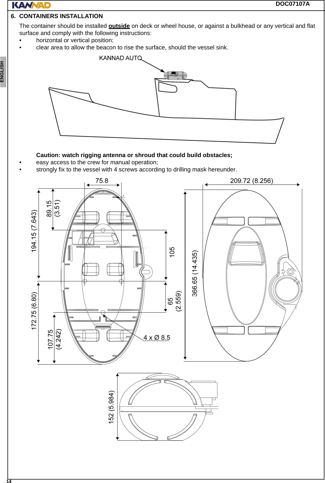 DOC07107A 14ENGLISH ESPAÑOL DEUTSCH  FRANÇAIS ITALIANO NEDERLANDS LANG7 LANG8 LANG9 LANG10 LANG11 LANG12 6. CONTAINERS INSTALLATIONThe container should be installed outside on deck or wheel house, or against a bulkhead or any vertical and flat surface and comply with the following instructions: • horizontal or vertical position;• clear area to allow the beacon to rise the surface, should the vessel sink. Caution: watch rigging antenna or shroud that could build obstacles;• easy access to the crew for manual operation;• strongly fix to the vessel with 4 screws according to drilling mask hereunder.