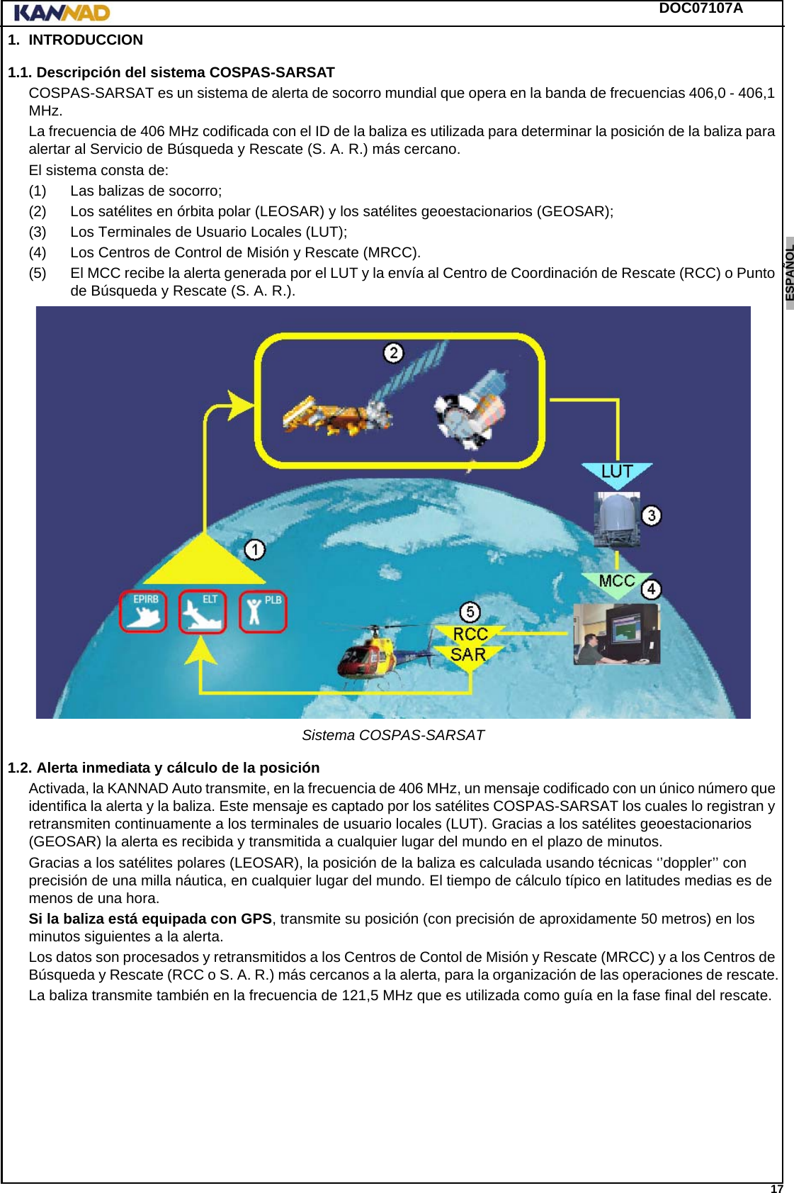 DOC07107A 17ENGLISH ESPAÑOL DEUTSCH  FRANÇAIS ITALIANO NEDERLANDS LANG7 LANG8 LANG9 LANG10 LANG11 LANG12 1. INTRODUCCION1.1. Descripción del sistema COSPAS-SARSATCOSPAS-SARSAT es un sistema de alerta de socorro mundial que opera en la banda de frecuencias 406,0 - 406,1 MHz.La frecuencia de 406 MHz codificada con el ID de la baliza es utilizada para determinar la posición de la baliza para alertar al Servicio de Búsqueda y Rescate (S. A. R.) más cercano.El sistema consta de:(1) Las balizas de socorro;(2) Los satélites en órbita polar (LEOSAR) y los satélites geoestacionarios (GEOSAR);(3) Los Terminales de Usuario Locales (LUT);(4) Los Centros de Control de Misión y Rescate (MRCC).(5) El MCC recibe la alerta generada por el LUT y la envía al Centro de Coordinación de Rescate (RCC) o Punto de Búsqueda y Rescate (S. A. R.).Sistema COSPAS-SARSAT1.2. Alerta inmediata y cálculo de la posiciónActivada, la KANNAD Auto transmite, en la frecuencia de 406 MHz, un mensaje codificado con un único número que identifica la alerta y la baliza. Este mensaje es captado por los satélites COSPAS-SARSAT los cuales lo registran y retransmiten continuamente a los terminales de usuario locales (LUT). Gracias a los satélites geoestacionarios (GEOSAR) la alerta es recibida y transmitida a cualquier lugar del mundo en el plazo de minutos.Gracias a los satélites polares (LEOSAR), la posición de la baliza es calculada usando técnicas ‘’doppler’’ con precisión de una milla náutica, en cualquier lugar del mundo. El tiempo de cálculo típico en latitudes medias es de menos de una hora.Si la baliza está equipada con GPS, transmite su posición (con precisión de aproxidamente 50 metros) en los minutos siguientes a la alerta.Los datos son procesados y retransmitidos a los Centros de Contol de Misión y Rescate (MRCC) y a los Centros de Búsqueda y Rescate (RCC o S. A. R.) más cercanos a la alerta, para la organización de las operaciones de rescate.La baliza transmite también en la frecuencia de 121,5 MHz que es utilizada como guía en la fase final del rescate.