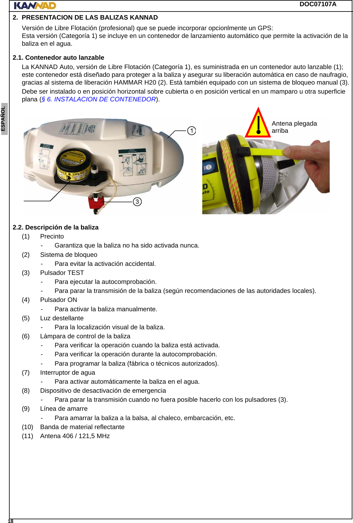 DOC07107A 18ENGLISH ESPAÑOL DEUTSCH  FRANÇAIS ITALIANO NEDERLANDS LANG7 LANG8 LANG9 LANG10 LANG11 LANG12 2. PRESENTACION DE LAS BALIZAS KANNADVersión de Libre Flotación (profesional) que se puede incorporar opcionlmente un GPS:  Esta versión (Categoría 1) se incluye en un contenedor de lanzamiento automático que permite la activación de la baliza en el agua.2.1. Contenedor auto lanzableLa KANNAD Auto, versión de Libre Flotación (Categoría 1), es suministrada en un contenedor auto lanzable (1); este contenedor está diseñado para proteger a la baliza y asegurar su liberación automática en caso de naufragio, gracias al sistema de liberación HAMMAR H20 (2). Está también equipado con un sistema de bloqueo manual (3).Debe ser instalado o en posición horizontal sobre cubierta o en posición vertical en un mamparo u otra superficie plana (§ 6. INSTALACION DE CONTENEDOR).2.2. Descripción de la baliza(1) Precinto- Garantiza que la baliza no ha sido activada nunca.(2) Sistema de bloqueo- Para evitar la activación accidental.(3) Pulsador TEST- Para ejecutar la autocomprobación.- Para parar la transmisión de la baliza (según recomendaciones de las autoridades locales).(4) Pulsador ON- Para activar la baliza manualmente.(5) Luz destellante- Para la localización visual de la baliza.(6) Lámpara de control de la baliza- Para verificar la operación cuando la baliza está activada.- Para verificar la operación durante la autocomprobación.- Para programar la baliza (fábrica o técnicos autorizados).(7) Interruptor de agua- Para activar automáticamente la baliza en el agua.(8) Dispositivo de desactivación de emergencia- Para parar la transmisión cuando no fuera posible hacerlo con los pulsadores (3).(9) Línea de amarre- Para amarrar la baliza a la balsa, al chaleco, embarcación, etc.(10) Banda de material reflectante(11) Antena 406 / 121,5 MHzAntena plegadaarriba