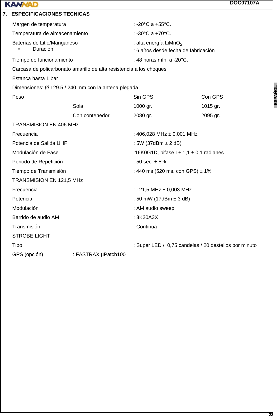 DOC07107A 23ENGLISH ESPAÑOL DEUTSCH  FRANÇAIS ITALIANO NEDERLANDS LANG7 LANG8 LANG9 LANG10 LANG11 LANG12 7.  ESPECIFICACIONES TECNICASMargen de temperatura : -20°C a +55°C.Temperatura de almacenamiento : -30°C a +70°C.Baterías de Litio/Manganeso•Duración : alta energía LiMnO2: 6 años desde fecha de fabricaciónTiempo de funcionamiento : 48 horas mín. a -20°C.Carcasa de policarbonato amarillo de alta resistencia a los choquesEstanca hasta 1 barDimensiones: Ø 129.5 / 240 mm con la antena plegadaPeso Sin GPS  Con GPSSola 1000 gr. 1015 gr.Con contenedor 2080 gr. 2095 gr.TRANSMISION EN 406 MHzFrecuencia : 406,028 MHz ± 0,001 MHzPotencia de Salida UHF : 5W (37dBm ± 2 dB)Modulación de Fase :16K0G1D, bifase L± 1,1 ± 0,1 radianesPeriodo de Repetición : 50 sec. ± 5%Tiempo de Transmisión : 440 ms (520 ms. con GPS) ± 1%TRANSMISION EN 121,5 MHzFrecuencia : 121,5 MHz ± 0,003 MHzPotencia : 50 mW (17dBm ± 3 dB)Modulación : AM audio sweepBarrido de audio AM : 3K20A3XTransmisión : ContinuaSTROBE LIGHTTipo : Super LED /  0,75 candelas / 20 destellos por minutoGPS (opción) : FASTRAX µPatch100
