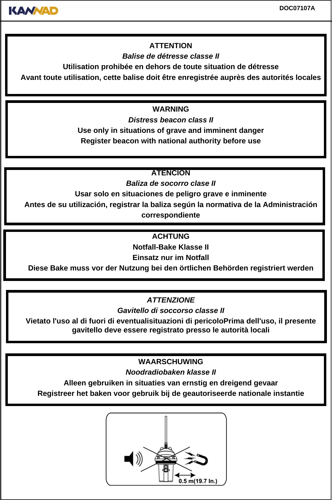 DOC07107AATTENTIONBalise de détresse classe IIUtilisation prohibée en dehors de toute situation de détresseAvant toute utilisation, cette balise doit être enregistrée auprès des autorités localesWARNINGDistress beacon class IIUse only in situations of grave and imminent dangerRegister beacon with national authority before useATENCIÓNBaliza de socorro clase IIUsar solo en situaciones de peligro grave e inminenteAntes de su utilización, registrar la baliza según la normativa de la AdministracióncorrespondienteACHTUNGNotfall-Bake Klasse IIEinsatz nur im Notfall Diese Bake muss vor der Nutzung bei den örtlichen Behörden registriert werdenATTENZIONEGavitello di soccorso classe IIVietato l&apos;uso al di fuori di eventualisituazioni di pericoloPrima dell&apos;uso, il presentegavitello deve essere registrato presso le autorità localiWAARSCHUWINGNoodradiobaken klasse IIAlleen gebruiken in situaties van ernstig en dreigend gevaarRegistreer het baken voor gebruik bij de geautoriseerde nationale instantie