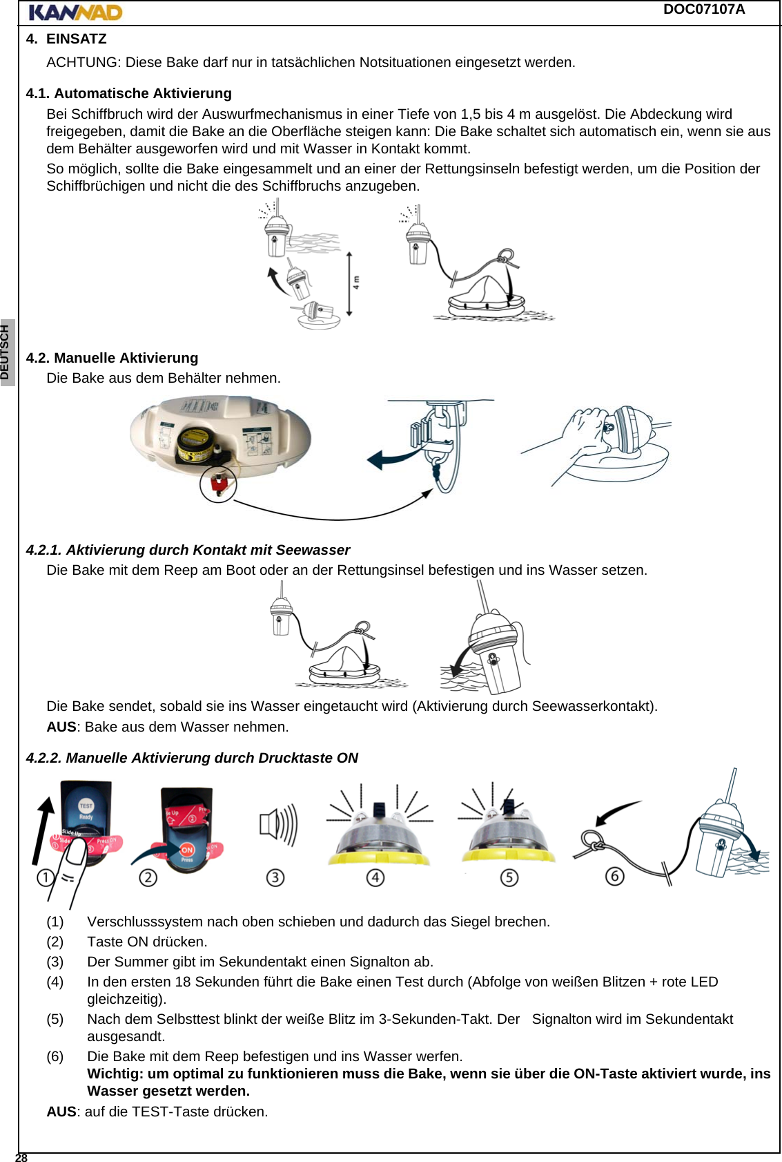 DOC07107A 28ENGLISH ESPAÑOL DEUTSCH  FRANÇAIS ITALIANO NEDERLANDS LANG7 LANG8 LANG9 LANG10 LANG11 LANG12 4. EINSATZACHTUNG: Diese Bake darf nur in tatsächlichen Notsituationen eingesetzt werden.4.1. Automatische AktivierungBei Schiffbruch wird der Auswurfmechanismus in einer Tiefe von 1,5 bis 4 m ausgelöst. Die Abdeckung wird freigegeben, damit die Bake an die Oberfläche steigen kann: Die Bake schaltet sich automatisch ein, wenn sie aus dem Behälter ausgeworfen wird und mit Wasser in Kontakt kommt.So möglich, sollte die Bake eingesammelt und an einer der Rettungsinseln befestigt werden, um die Position der Schiffbrüchigen und nicht die des Schiffbruchs anzugeben.4.2. Manuelle AktivierungDie Bake aus dem Behälter nehmen.4.2.1. Aktivierung durch Kontakt mit SeewasserDie Bake mit dem Reep am Boot oder an der Rettungsinsel befestigen und ins Wasser setzen.Die Bake sendet, sobald sie ins Wasser eingetaucht wird (Aktivierung durch Seewasserkontakt).AUS: Bake aus dem Wasser nehmen.4.2.2. Manuelle Aktivierung durch Drucktaste ON(1) Verschlusssystem nach oben schieben und dadurch das Siegel brechen.(2) Taste ON drücken.(3) Der Summer gibt im Sekundentakt einen Signalton ab.(4) In den ersten 18 Sekunden führt die Bake einen Test durch (Abfolge von weißen Blitzen + rote LED gleichzeitig).(5) Nach dem Selbsttest blinkt der weiße Blitz im 3-Sekunden-Takt. Der   Signalton wird im Sekundentakt ausgesandt.(6) Die Bake mit dem Reep befestigen und ins Wasser werfen. Wichtig: um optimal zu funktionieren muss die Bake, wenn sie über die ON-Taste aktiviert wurde, ins Wasser gesetzt werden.AUS: auf die TEST-Taste drücken.