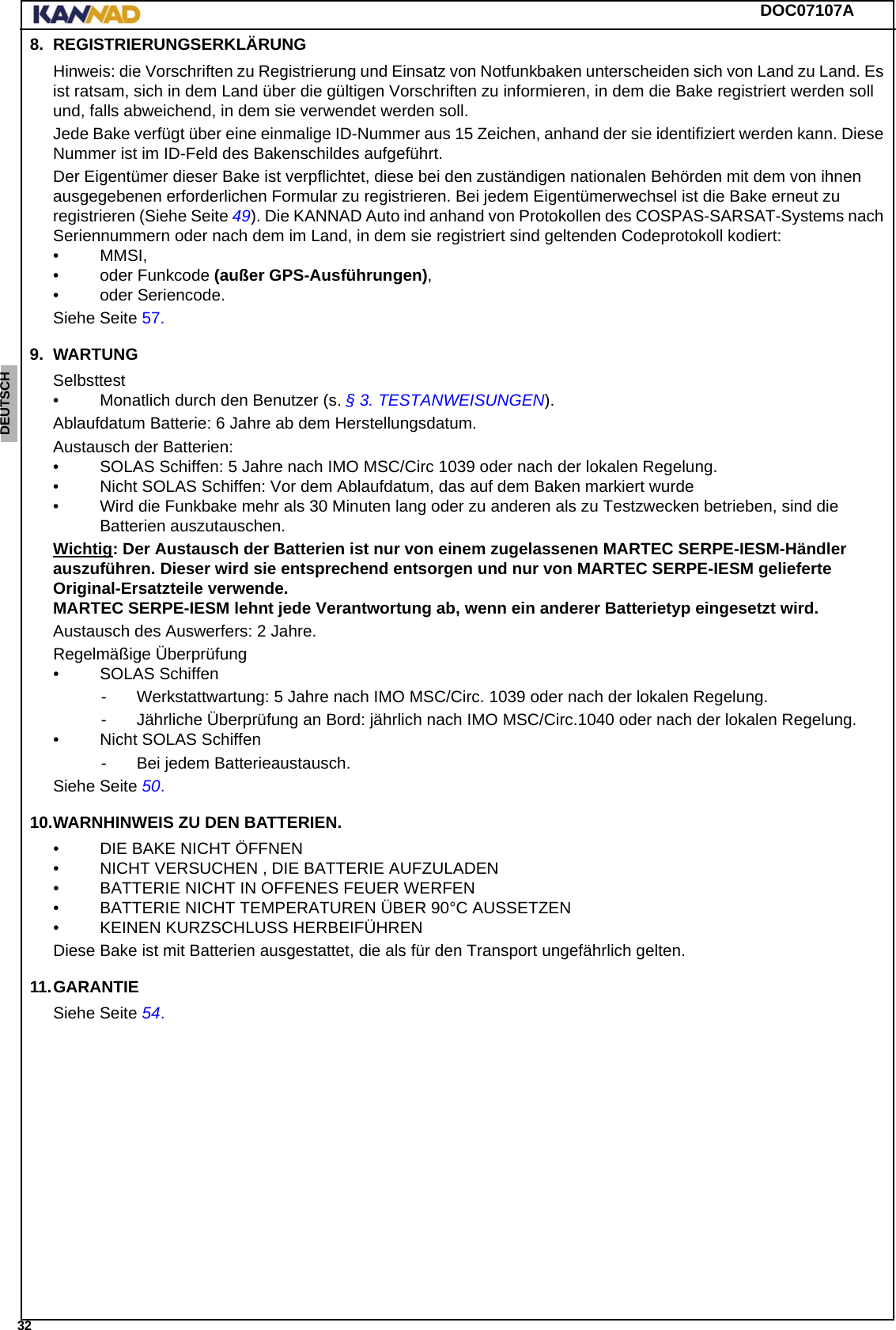 DOC07107A 32ENGLISH ESPAÑOL DEUTSCH  FRANÇAIS ITALIANO NEDERLANDS LANG7 LANG8 LANG9 LANG10 LANG11 LANG12 8. REGISTRIERUNGSERKLÄRUNGHinweis: die Vorschriften zu Registrierung und Einsatz von Notfunkbaken unterscheiden sich von Land zu Land. Es ist ratsam, sich in dem Land über die gültigen Vorschriften zu informieren, in dem die Bake registriert werden soll und, falls abweichend, in dem sie verwendet werden soll.Jede Bake verfügt über eine einmalige ID-Nummer aus 15 Zeichen, anhand der sie identifiziert werden kann. Diese Nummer ist im ID-Feld des Bakenschildes aufgeführt.Der Eigentümer dieser Bake ist verpflichtet, diese bei den zuständigen nationalen Behörden mit dem von ihnen ausgegebenen erforderlichen Formular zu registrieren. Bei jedem Eigentümerwechsel ist die Bake erneut zu registrieren (Siehe Seite 49). Die KANNAD Auto ind anhand von Protokollen des COSPAS-SARSAT-Systems nach Seriennummern oder nach dem im Land, in dem sie registriert sind geltenden Codeprotokoll kodiert:• MMSI,• oder Funkcode (außer GPS-Ausführungen),• oder Seriencode.Siehe Seite 57.9. WARTUNGSelbsttest• Monatlich durch den Benutzer (s. § 3. TESTANWEISUNGEN).Ablaufdatum Batterie: 6 Jahre ab dem Herstellungsdatum.Austausch der Batterien: • SOLAS Schiffen: 5 Jahre nach IMO MSC/Circ 1039 oder nach der lokalen Regelung.• Nicht SOLAS Schiffen: Vor dem Ablaufdatum, das auf dem Baken markiert wurde • Wird die Funkbake mehr als 30 Minuten lang oder zu anderen als zu Testzwecken betrieben, sind die Batterien auszutauschen.Wichtig: Der Austausch der Batterien ist nur von einem zugelassenen MARTEC SERPE-IESM-Händler auszuführen. Dieser wird sie entsprechend entsorgen und nur von MARTEC SERPE-IESM gelieferte Original-Ersatzteile verwende. MARTEC SERPE-IESM lehnt jede Verantwortung ab, wenn ein anderer Batterietyp eingesetzt wird.Austausch des Auswerfers: 2 Jahre.  Regelmäßige Überprüfung• SOLAS Schiffen- Werkstattwartung: 5 Jahre nach IMO MSC/Circ. 1039 oder nach der lokalen Regelung.- Jährliche Überprüfung an Bord: jährlich nach IMO MSC/Circ.1040 oder nach der lokalen Regelung.• Nicht SOLAS Schiffen- Bei jedem Batterieaustausch.Siehe Seite 50.10.WARNHINWEIS ZU DEN BATTERIEN.• DIE BAKE NICHT ÖFFNEN• NICHT VERSUCHEN , DIE BATTERIE AUFZULADEN• BATTERIE NICHT IN OFFENES FEUER WERFEN• BATTERIE NICHT TEMPERATUREN ÜBER 90°C AUSSETZEN• KEINEN KURZSCHLUSS HERBEIFÜHRENDiese Bake ist mit Batterien ausgestattet, die als für den Transport ungefährlich gelten.11.GARANTIESiehe Seite 54.